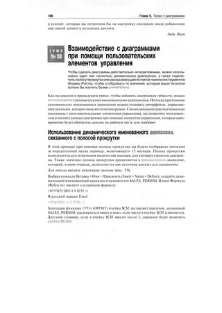 146 Глава 5. Трюки с диаграммами
и усилий, которые вы потратили бы на настройку диаграмм после добавления
еще одной записи к исходным данным.
Энди Поуп
Т Р Ю К
№53
Взаимодействие с диаграммами
при помощи пользовательских
элементов управления
Чтобы сделать диаграммы действительно интерактивными, можно исполь-
зовать один или несколько динамических диапазонов, а также подклю-
читьполосупрокруткиилираскрывающийсясписокпанелиинструментов
Формы (Forms), чтобы отображать те значения, которые ваши читатели
хотели бы изучить более внимательно.
Как вы увидели в предыдущем трюке, чтобы добавить диаграммам гибкости, можно
воспользоватьсядинамическимиименованнымидиапазонами.Нотакжеприпомощи
динамических именованных диапазонов можно создавать интерфейсы, управляю-
щиеданными, которыевыводятся надиаграмму. Связавдинамическиеименованные
диапазоны с пользовательскими элементами управления, вы позволите пользовате-
лям изменятьданныедиаграммы при помощи элементов управления, которыеодно-
временно будут обновлять данные на рабочем листе или наоборот.
Использование динамического именованного диапазона,
связанного с полосой прокрутки
В этом примере при помощи полосы прокрутки вы будете отображать значения
за определенный месяц периода, включающего 12 месяцев. Полоса прокрутки
используется для изменения количества месяцев, для которых строится диаграм-
ма. Также значение полосы прокрутки применяется в динамическом диапазоне,
который, в свою очередь, используется как источник данных для диаграммы.
Для начала введите некоторые данные (рис. 5.9).
Выбрав команду Вставка > Имя > Присвоить (Insert > Name > Define), создайте дина-
мический именованный диапазон и назовите его SALES_PERIOD. В поле Формула
(Refers to) введите следующую формулу:
=OFFSET($B$5.0.0.$C$5.1)
В русской версии Excel
=СМЕЩ($В$5.0,0,$С$5.1)
Благодаря функции СМЕЩ (OFFSET) ячейка $С$5 заставляет диапазон, названный
SALES_PERIOD, расширяться вверх и вниз, если число в ячейке $С$5 изменяется.
Другими словами, если в ячейку $С$5 ввести число 5, диапазон будет включать
ячейки'В5:В10.
 