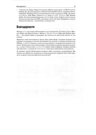 Благодарности 13
• Саймон Сен-Лоран (Simon St.Laurent) работает редактором в O'Reilly and As-
sociates, Inc. До этого он успел побывать веб-разработчиком, сетевым админи-
стратором, автором книг на компьютерные темы и занимался XML. Он живет
в Драйдене, Нью-Йорк. Среди его книг такие какХМЬ:А Primerw. XML Elements
ofStyle. Он действующий редактор xmlhack (http://www.xmlhack.com) и иногда
предлагает свои идеи для XML.com (http://www.xml.com). Подробнее о книгах
ипроектахСаймона—насайтеhttp://simonstl.com.
Благодарности
Прежде всего, мы хотим поблагодарить наших родителей, Уолтера и Верил Фен-
лон (Walter and Beryl Fenlon) и Майка и Марлин Хоули (Mike and Marlene Haw-
ley), — без вашей любви и поддержки мы никогда не смогли бы сделать то, что
сделали.
Выражаем свою благодарность Джону Риду (John Read), который оказывал нам
помощь и поддержку в течение всей работы над книгой, и команде издательства
O'Reilly, особенно Саймону, за весь их тяжелый труд, который они вложили в эту
книгу. Необходимо также поблагодарить Энди Поупа за предоставленные им трю-
ки, а также отметить всех посетителей нашего сайта и форума, которые помогли
нам выяснить, с какими же проблемами чаще всего встречаются пользователи.
И, наконец, нужно поблагодарить Алейшу и Кейт, как всегда, за вдохновение. Мы
никогда не забудем их понимания и дополнительного старания вести себя хоро-
шо в то время, когда мы работали над книгой!!!
 