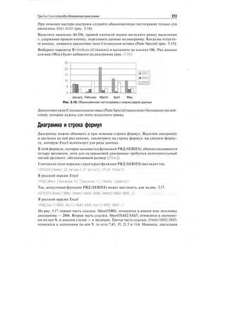 Три быстрых способа обновления диаграмм 151
При помощи мастера диаграмм создайте обыкновенную гистограмму только для
диапазона $A$1:$D$5 (рис. 5.14).
Выделите диапазон A6:D6, правой кнопкой мыши щелкните рамку выделения
и, удерживая правую кнопку, перетащите данные на диаграмму. Когда вы отпусти-
те кнопку, появится диалоговое окно Специальная вставка (Paste Special) (рис. 5.15).
Выберите параметр В столбцах (Columns) и щелкните на кнопке ОК. Ряд данных
для мая (May) будет добавлен на диаграмму (рис. 5.16).
January February March April May
Рис. 5.16. Обыкновенная гистограмма с новым рядом данных
ДиалоговоеокноСпециальная вставка (PasteSpecial) выполняетбольшинстводей-
ствий, которые нужны для этого искусного трюка.
Диаграмма и строка формул
Диаграмму можно обновить и при помощи строки формул. Выделив диаграмму
и щелкнув на ней ряд данных, посмотрите на строку формул: вы увидите форму-
лу, которую Excel использует для ряда данных.
В этой формуле, которая называется функцией РЯД (SERIES), обычно указывается
четыре аргумента, хотя для пузырьковой диаграммы требуется дополнительный
пятый аргумент, обозначающий размер ([Size]).
Синтаксис (или порядок структуры) функции РЯД (SERIES) выглядит так:
=SERIES([Name],[X Values].[Y Values].[Plot Order])
В русской версии Excel
=РЯД([Имя],[Значения X].[Значения Y],[Номер графика])
Так, допустимая функция РЯД (SERIES) может выглядеть, как на рис. 5.17:
=SERIES(Sheetl!$В$1,Sheetl!$А$2:$А$5,Sheetl!$В$2:$В$5,1)
В русской версии Excel
=РЯД(Лист1!$В$1.Лист!!$А$2:$А$5.Лист!!$В$2:$В$5.1)
На рис. 5.17 первая часть ссылки, Sheetl!$B$l, относится к имени или заголовку
диаграммы — 2004. Вторая часть ссылки, Sheetl!$A$2:$A$5, относится к значени-
ям по оси X, в данном случае — к месяцам. Третья часть ссылки, Sheetl!$B$2:$B$5,
относится к значениям по оси Y, то есть 7.43, 15, 21.3 и 11.6. Наконец, последняя
 