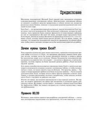 Предисловие
Миллионы пользователей Microsoft Excel каждый день занимаются созданием
и распространением электронных таблиц. Действительно, электронная таблица
из мощного и удобного средства превратилась в гибкую основу для множества
различных видов бизнеса, помогая и подсказывая решения руководителям ком-
паний во всем мире.
Хотя Excel — это чрезвычайно важный инструмент, многие пользователи Excel зна-
ют лишь о части его возможностей. Они используют те функции, которые им необ-
ходимы, часто применяя более сложные фрагменты из существующих шаблонов,
но они не задумываются обо всей той мощи, которую может предложить Excel.
Естественно, никому не нужны абсолютно все функции и возможности, существу-
ющие в Excel, поэтому такой подход вполне разумен. В то же время, однако, это
означает, что множество пользователей никогда не продвинутся по кривой обуче-
ния, чтобы узнать о методах, которые могли бы значительно упростить их работу.
Зачем нужны трюки Excel?
Хотя огромное количество задач можно выполнить, применяя относительно про-
стой набор возможностей Excel, эта программа предлагает намного более мощ-
ные методы, которые могли бы далеко продвинуть качество и скорость работы
без многолетних затрат на ее изучение. Однако большинство пользователей фо-
кусируются на существе того, что создают — на данных и формулах, и иногда диа-
граммах, поэтому переход на более высокий уровень работы с Excel выглядит
трудной задачей.
Есть много способов воспользоваться преимуществами Excel и значительно рас-
ширить возможности создания сложных электронных таблиц, и чтобы познако-
миться с ними, не нужно тратить годы на обучение. Эти средства, трюки, — бы-
стрые и хитрые решения проблем или более искусные приемы — были созданы
пользователями Excel, которые хотели найти простые решения сложных задач.
Трюки, о которых рассказывает эта книга, разработаны, чтобы показать возмож-
ности Excel и заставить их работать как надо.
Изучив эти трюки, вы получите преимущество в двух важных аспектах. Во-пер-
вых, вы сможете применять эти трюки при построении и улучшении ваших элек-
тронных таблиц. Во-вторых, изучив трюки и, возможно, немного кода Visual Basic
for Applications (VBA), вы сможете настроить их в точном соответствии с ваши-
ми требованиями.
Правило 80/20
Возможно, самое важное правило при разработке электронной таблицы — учиты-
вать долгосрочные перспективы и не предполагать, что в нее никогда не нонадо-
 