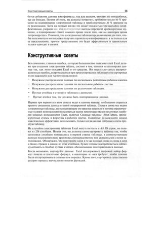 Конструктивныесоветы IS
бится добавлять данные или формулы, так как шансов, что вам это понадобится,
все же больше. Помня об этом, вы должны потратить приблизительно 80 % вре-
мени на планирование электронной таблицы и приблизительно 20 % времени на
ее реализацию. Хотя на первый взгляд это может показаться чрезвычайно неэф-
фективным, уверяем вас, что долгосрочные выгоды перевесят краткосрочные му-
чения, а планирование станет намного проще после того, как вы некоторое время
потренируетесь. Помните, что электронные таблицы предназначены для того, что-
бы пользователи могли легко получать правильную информацию, а не только для
ее представления, причем представление это будет эффективным и правильным
только один раз в жизни.
Конструктивные советы
Без сомнения, главная ошибка, которую большинство пользователей Excel дела-
ют при создании электронных таблиц, состоит в том, что они не планируют дан-
ные так, как этого ожидают Excel и его средства. Вот несколько самых распрост-
раненных ошибок, встречающихся при проектировании таблицы (я не сортировал
их по важности или частоте появления):
• Ненужное распределение данных по нескольким различным рабочим книгам.
• Ненужное распределение данных по нескольким рабочим листам.
• Ненужное распределение данных по различным таблицам.
• Пустые столбцы и строки в таблицах с данными.
• Пустые ячейки там, где должны быть повторяющиеся данные.
Первые три варианта в этом списке ведут к одному выводу: необходимо стараться
хранить связанные данные в одной непрерывной таблице. Снова и снова мы видим
электронные таблицы, не выполняющие это простое правило и потому ограничен-
ные в своей возможности пользоваться всеми преимуществами некоторых наибо-
лее мощных возможностей Excel, включая Сводные таблицы (PivotTables), проме-
жуточные суммы и формулы в рабочих листах. Подобные возможности можно
максимально эффективно использовать, только когдаданные собраны в очень про-
стую таблицу.
Не случайно электронные таблицы Excel могут состоять из 65 536 строк, но толь-
ко из 256 столбцов. Помня это, вы должны сконструировать таблицу так, чтобы
заголовки столбцов помещались в первой строке таблицы, а соответствующие
данные последовательно хранились непосредственно под связанными с ними за-
головками. Обнаружив, что повторяете одни и те же данные снова и снова в двух
и более строках в одном из этих столбцов, будьте готовы воспротивиться соблаз-
ну оставить в столбце пустые ячейки, обозначающие повторяющиеся данные.
Когда возможно, сортируйте данные. Excel поддерживает широкий набор фор-
мул поиска и ссылочных формул, и некоторые из них требуют, чтобы данные
были отсортированы в логическом порядке. Кроме того, сортировка существенно
ускорит процесс вычисления многих функций.
 