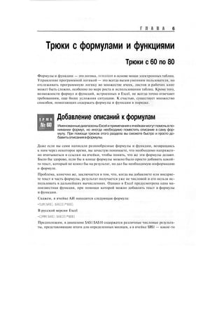 Г Л А В А 6
Трюки с формулами и функциями
Трюки с 60 по 80
Формулы и функции — это логика, лежащая в основе мощи электронных таблиц.
Управление программной логикой — это всегда вызов умениям пользователя, но
отслеживать программную логику во множестве ячеек, листов и рабочих книг
может быть сложно, особенно по мере роста и использования таблиц. Кроме того,
возможности формул и функций, встроенных в Excel, не всегда точно отвечают
требованиям, еще более усложняя ситуацию. К счастью, существует множество
способов, помогающих содержать формулы и функции в порядке.
Т Р Ю К
№60
Добавление описаний к формулам
ИменованныедиапазоныExcelипримечаниякячейкаммогутпомочьвпо-
нимании формул, но иногда необходимо поместить описание в саму фор-
мулу. При помощи трюков этого раздела вы сможете быстро и просто до-
бавитьописаниявформулы.
Даже если вы сами написали разнообразные формулы и функции, возвращаясь
к ним через некоторое время, вы зачастую понимаете, что необходимо напряжен-
но вчитываться в ссылки на ячейки, чтобы понять, что же эти формулы делают.
Было бы здорово, если бы в конце формулы можно было просто добавить какой-
то текст, который не влиял бы на результат, но дал бы необходимую информацию
о формуле.
Проблема, конечно же, заключается в том, что, когда вы добавляете или внедряе-
те текст в часть формулы, результат получается уже не числовой и его нельзя ис-
пользовать в дальнейших вычислениях. Однако в Excel предусмотрена одна ма-
лоизвестная функция, при помощи которой можно добавлять текст в формулы
и функции.
Скажем, в ячейке АИ находится следующая формула:
-SUM($A$1:$A$10)*$B$1
В русской версии Excel
=СУММ($А$1:$А$10)*$В$1
Предположим, в диапазоне $А$1:$А$10 содержатся различные числовые результа-
ты, представляющие итоги для определенных месяцев, а в ячейке $В$1 — какое-то
 