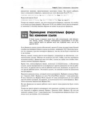 170 Глава 6. Трюки с формулами и функциями
процентное значение, представляющее налоговую ставку. Вы можете добавить
текст с описанием в формулу, применив для этого функцию Excel Ч (N):
=SUM($A$1:$A$10.N("Values for April"))*$B$1+N("Tax Rate for April")
В русской версии Excel
*СУММ($А$1:$А$10.Ч("Values for April"))*$B$l+4("Tax Rate for April")
Теперь вы сможете понять, для чего используется формула, выделив эту ячейку
и взглянув на строку формул. Функция Ч (N) для любого текста всегда возвраща-
ет значение 0, поэтому никоим образом не влияет на результат формулы.
Т Р Ю К
№61
Перемещение относительных формул
без изменения ссылок
В Excel ссылка в формуле может быть либо относительной, либо абсолют-
ной. Иногда, однако, возникает необходимость воспроизвести те же фор-
мулы в другом месте на рабочем листе или в рабочей книге, или же на
другом листе.
Если формулу нужно сделать абсолютной, введите $ (знак доллара) перед буквой
столбца или номером строки в ссылке на ячейку, например, $А$1. Когда вы сдела-
ете это, неважно, куда вы скопируете формулу, она все так же будет ссылаться на
те же ячейки.
Иногда, однако, можно ввести много формул, содержащих не абсолютные, а от-
носительные ссылки. Обычно это делается для того, чтобы, если вы скопируете
исходную ячейку с формулой вниз или вбок, ссылка на строку или столбец изме-
нилась соответствующим образом.
Кроме того, иногда формулы вводят, используя и относительные, и абсолютные
ссылки, желая воспроизвести те же формулы в другом диапазоне на том же рабо-
чем листе, на другом листе в той же рабочей книге или, возможно, на другом ли-
сте другой рабочей книги. Это можно сделать, не изменяя ссылки на диапазоны
внутри формул.
Выделите диапазон ячеек, который хотите скопировать. Выберите команду Прав-
ка > Заменить (Edit > Replace) и в поле Что (Find What) введите = (знак равенства).
В поле Заменить на (Replace With) введите @ (знак коммерческого at) или любой
другой символ который, вы уверены, не используется ни в одной формуле. Щел-
кните на кнопке Заменить все (ReplaceAll).
Во всех формулах на вашем рабочем листе вместо знака равенства будет стоять
символ @.
Теперь вы просто можете скопировать этот диапазон, вставить его на нужное ме-
сто, выделить и выбрать команду Правка > Заменить (Edit > Replace). На этот раз
замените символ @ на = (знак равенства). Скопированные формулы будут ссы-
латься на те же ячейки, что и исходные.
 
