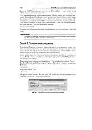 172 Глава 6. Трюки сформулами и функциями
Диапазон E1:G7 будет заполнен значениями Истина (True) — такое же значение,
и Ложь (False) — значение отличается.
Если два набора данных находятся на разных рабочих листах, для хранения зна-
чений Истина/Ложь (True/False) можно использовать третий рабочий лист, введя
формулу способом для массивов ячеек. Например, предполагая, что вторая таб-
лица данных находится на листе Sheet2 и начинается с ячейки А9, а исходная таб-
лица данных хранится на листе Sheetl и начинается с.ячейки А1, на третьем рабо-
чем листе введите следующую формулу массива:
=Sheetl!Al=Sheet2!A9
При работе с большими объемами данных бывает полезно уменьшить масштаб
листа.
ПРИМЕЧАНИЕ
Чтобы удалить формулу, введенную способом для массивов, необходимо выделить и уда-
лить весь диапазон. Часть его удалить невозможно.
Способ 2. Условное форматирование
Второй способ предпочтительнее, поскольку при его использовании проще вно-
сить изменения после того, как сравнение выполнено. Однако для применения
этого способа оба набора данных должны находиться на одном рабочем листе,
чтобы можно было просто копировать и вставлять данные.
Снова предполагая, что мы сравниваем два предыдущих диапазона, выделите ди-
апазон А1:С7, начиная с ячейки А1. Это гарантирует, что ячейка А1 будет актив-
ной ячейкой выделения.
Выделивдиапазон,выберитекомандуФормат > Условноеформатирование (Format >
Conditional Formatting). Выберите пункт Формула (Formula Is) и введите следующую
формулу:
=NOT(A1=A9)
В русской версии Excel
=НЕ(А1=А9)
Щелкните кнопку Формат (Format) (рис. 6.2) и выберите форматирование, кото-
рым будут выделены отличающиеся данные.
Conditional Formatting
::
j-NOT(Ai-A9)
Preview of format to use
whenconditioriistru*::. '
Рис. 6.2. Диалоговое окно условного форматирования
 