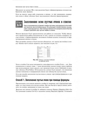 Заполнение всех пустых ячеек в списке 173
Щелкните на кнопке ОК, и все различия будут отформатированы согласно вы-
бранному вами формату.
Если вы внесете какие-либо изменения в данные, то при одинаковом содержи-
мом ячеек в обеих таблицах будет восстановлено обычное форматирование.
Т Р Ю К
№63
Заполнение всех пустых ячеек в списке
Часто пользователи оставляют ячейки пустыми, если данные вэтих ячей-
кахтакиеже,какивячейкахвыше.Этоупрощаетчтениесписков,ноухуд-
шаетструктуруданных. Припомощитрюковэтогоразделаможнобыстро
и просто заполнить все пустые ячейки в списке.
Многие функции Excel предназначены для работы со списками. Чтобы обеспе-
чить правильную работу большинства из них, списки не должны содержать пу-
стые ячейки, а форматирование заголовков столбцов должно отличаться от фор-
матирования данных в списке.
При настройке данных в Excel полезно убеждаться, что заняты все ячейки в спи-
ске. Однако часто списки задаются, как показано на рис. 6.3.
| В
:
Coirt........ .~_.
1(1
.и
$1.23.
Strawberry
Рис. 6.З. Список с пустыми ячейками
на рабочем листе
Хотя в столбце Cost цены повторяются, виды фруктов в столбце Fruits — нет. Как
упоминалось в начале главы 1, такая организация данных создаст много проблем
при использовании таких средств, как промежуточные итоги (Subtotals) и свод-
ные таблицы (PivotTables). В большинстве случаев Excel ожидает, что связанные
данные помещены в непрерывный список или таблицу без пустых ячеек.
Есть два способа заполнения пустых ячеек в списке: при помощи формулы и при
помощи макроса.
Способ 1. Заполнение пустых ячеек при помощи формулы
Предположим, есть список записей в столбце А, например, как в предыдущем при-
мере, и в этом списке есть пустые ячейки. Вот как быстро и просто можно запол-
нить эти ячейки значениями из ячеек над ними.
Выделите все данные в столбце А, выберите команду Правка > Перейти (Edit > Go
То) (сочетание клавиш Ctrl+G) и щелкните кнопку Выделить (Special). Установите
 