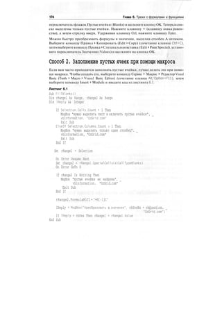 174 Глава 6. Трюки с формулами и функциями
переключатель-флажок Пустыеячейки (Blanks) и щелкните кнопкуОК. Теперьв спи-
ске выделены только пустые ячейки. Нажмите клавишу = (клавишу знака равен-
ства), а затем стрелку вверх. Удерживая клавишу Ctrl, нажмите клавишу Enter.
Можно быстро преобразовать формулы в значения, выделив столбец А целиком.
Выберите команду Правка > Копировать (Edit > Copy) (сочетание клавиш Ctrl+C),
затемвыберитекоманду Правка > Специальная вставка (Edit > PasteSpecial),устано-
вите переключатель Значения (Values) и щелкните на кнопке ОК.
Способ 2. Заполнение пустых ячеек при помощи макроса
Если вам часто приходится заполнять пустые ячейки, лучше делать это при помо-
щи макроса. Чтобы создать его, выберите команду Сервис > Макрос > Редактор Visual
Basic (Tools > Macro > Visual Basic Editor) (сочетание клавиш Alt/Option+Fll), затем
выберите команду Insert > Module и введите код из листинга 6.1.
Листинг 6.1
Sub FillBlanksO
Dim rRangel As Range. rRange2 As Range
Dim IReply As Integer
If Selection.Cells.Count = 1 Then
MsgBox "нужно выделить лист и включить пустые ячейки",
vblnformation, "OzGrid.com"
Exit Sub
Elself Selection.Columns.Count > 1 Then
MsgBox "нужно выделить только один столбец".
vblnformation, "OzGrid.com"
Exit Sub
End If
Set rRangel = Selection
On Error Resume Next
Set rRange2 = rRangel.SpecialCells(xlCellTypeBlanks)
On Error GoTo 0
If rRange2 Is Nothing Then
MsgBox "пустые ячейки не найдены",
vblnformation. "OzGrid.com"
Exit Sub
End If
rRange2.FormulaRlCl="=R[-1]C"
IReply = MsgBoxC"преобразовать в значения", vbYesNo + vbQuestion.
"OzGrid.com")
If IReply = vbYes Then rRangel = rRangel.Value
End Sub
 