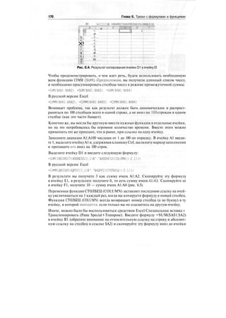 176 Глава 6. Трюки с формулами и функциями
r~*r
i3
4
X!e
т
в
9 i
10
11
D1 •-: •:•
.„.A..;.,..i a
f!
2!
3
4!
5f
6
7]
8!
9!
10!
Рис. 6.4. Результат копирования ячейки D1 вячейку El
Чтобы продемонстрировать, о чем идет речь, будем использовать необходимую
всем функцию СУММ (SUM).-Предположим, вы получили длинный список чисел,
и необходимо просуммировать столбцы чисел в режиме промежуточной суммы:
=SUM($A$1:$A$2), =SUM($A$1:$A$3). =SUM($A$1:$A$4)
В русской версии Excel
-СУММС$А$1:$А$2), -СУММ($А$1:$А$3). =СУММ($А$1:$А$4)
Возникает проблема, так как результат должен быть динамическим и распрост-
раняться по 100 столбцам всего в одной строке, а не вниз по 100 строкам в одном
столбце (как это часто бывает).
Конечно же, вы могли бы вручную ввести нужные функции в отдельные ячейки,
но на это потребовалось бы огромное количество времени. Вместо этого можно
применить тот же принцип, что и ранее, при ссылке на одну ячейку.
Заполните диапазон А1:А100 числами от 1 до 100 по порядку. В ячейку А1 введи-
те 1,выделитеячейкуА1 и,удерживаяклавишуCtrl,щелкнитемаркерзаполнения
и протащите «го вниз на 100 строк.
Выделите ячейку D1 и введите следующую формулу:
=SUM(INDIRECT(ADDRESS(1.1)&":"&ADDRESS(COLUMN()-2,1)))
В русской версии Excel
=СУММ(ДВССЫЛ(АДРЕС(1,1)&":"&АДРЕС(СТОЛБЕЦ()-2.1)))
В результате вы получите 3 как сумму ячеек А1:А2. Скопируйте эту формулу
в ячейку Е1, в результате получите б, то есть сумму ячеек А1:АЗ. Скопируйте ее
в ячейку F1, получите 10 — сумму ячеек А1:А4 (рис. 6.5).
Переменная функция СТОЛБЕЦ (COLUMN) заставляет последнюю ссылку на ячей-
ку увеличиваться на 1 каждый раз, когда вы копируете формулу в новый столбец.
Функция СТОЛБЕЦ (COLUMN) всегда возвращает номер столбца (а не букву) в ту
ячейку, в которой находится, если только вы не ссылаетесь на другую ячейку.
Иначе, можно было бы воспользоваться средством Excel Специальная вставка >
Транспонировать (Paste Special > Transpose). Введите формулу =SUM($A$1:$A2)
в ячейку В1 (обратите внимание на относительную ссылку на строку и абсолют-
ную ссылку на столбец в ссылке $А2) и скопируйте эту формулу вниз до ячейки
 