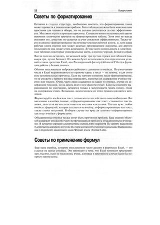 16 Предисловие
Советы по форматированию
Оставляя в стороне структуру, необходимо заметить, что форматирование также
может привести к появлению проблем. Хотя таблицы должны быть максимально
простыми для чтения и обзора, это не должно достигаться за счет эффективно-
сти. Мы свято верим в принцип простоты. Слишком много пользователей тратят
огромное количество времени на форматирование таблиц. Хотя они не всегда
осознают это, зачастую это делается за счет снижения эффективности. Также ча-
сто излишнее форматирование увеличивает размер рабочей книги, и, хотя ваша
рабочая книга именно вам может казаться произведением искусства, для другого
пользователя она может стать кошмаром. Лучше всего использовать в электрон-
ных таблицах некоторые универсальные цвета, а именно черный, белый и серый.
Всегда полезно оставлять, по меньшей мере, три пустых строки над таблицей (ми-
нимум три, лучше больше). Их можно будет использовать для определения усло-
вий в таких средствах Excel, как Расширенный фильтр (Advanced Filter) и функ-
ции работы с базами данных.
Обычно пользователи небрежно работают с данными в ячейках. По умолчанию
числа в Excel выравниваются по правому краю, а текст — по левому, и для этого
есть основательные причины. Если вы начнете изменять такое форматирование,
то не сможете с первого взгляда определять, является ли содержимое ячейки тек-
стом или числом. Очень часто люди ссылаются на какие-то ячейки, считая их со-
держимое числами, но на самом деле в них хранится текст. Если вы измените вы-
равнивание по умолчанию, останется только в задумчивости чесать голову, глядя
на содержимое ячеек. Возможно, исключением из этого правила являются заго-
ловки.
Форматируйте ячейки как текст, только когда это действительно необходимо. Все
введенные в ячейки данные, отформатированные как текст, становятся тексто-
выми, даже если вы хотели оставить их числами или датами. Что еще хуже, любая
ячейка с формулой, которая ссылается на ячейку, отформатированную как текст,
также станет текстовой. В общем случае вы вряд ли захотите отформатировать
как текст ячейки с формулами.
Объединенные ячейки также могут быть причиной проблем. База знаний Micro-
soft содержит множество часто встречающихся проблем с объединенными ячейка-
ми. В качестве хорошей альтернативы используйте параметр По центру выделения
(Centeracrossselection)вгруппеПогоризонтали(Horizontal)навкладкеВыравнива-
ние (Alignment) диалогового окна Формат ячеек (Format Cells).
Советы по применению формул
Еще одна ошибка, которую пользователи часто делают в формулах Excel, — это
ссылки на целые столбцы. Это приводит к тому, что Excel начинает просматри-
вать тысячи, если не миллионы ячеек, которые в противном случае были бы по-
просту пропущены.
 