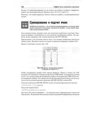 178 Глава 6. Трюки с формулами и функциями
На рис. 6.7 продемонстрирован тот же подход, но ячейки в столбце С отформати-
рованы согласно европейскому формату даты dd/mm/yy (дд/мм/гг).
Надеемся, эти ловкие формулы помогут упростить работу с импортированными
датами.
Т Р Ю К
№66
Суммирование и подсчет ячеек
Ошибочные значения — это полезные предупреждения, но иногда необ-
ходимо выполнить вычисления, несмотря на ошибки. В этом помогут фун-
кции, допускающие ошибки.
Если диапазон ячеек содержит одно или несколько ошибочных значений, боль-
шинство формул, ссылающихся на этот диапазон, возвращают ошибку. Эту про-
блему можно преодолеть при помощи функции БДСУММ (DSUM).
Предположим, есть длинный список чисел, для которых необходимо вычислить
общую сумму. Но одна из ячеек по какой-то причине возвращает ошибку #1М/А.
Введите некоторые данные (рис. 6.8).
•у
"2
3
J
...§..
1C.
9
10
1Г
12
:.....:;:,.A...:.:::::..l.::....,.:.:i.: J
Numbers'! ; Numbers^
т/А #N/A
ll
'2!
зТ
41
5!
|j
я
8!
9!
1
__2
3
4
5
6
7
В
9
Рис. 6.8. Данные, которые будут выдавать
сообщение об ошибке #М/А
Чтобы генерировать ошибку #М/А, введите формулу =#М/А() в ячейки А2 и В2.
В ячейке А12 находится стандартная функция СУММ (SUM), суммирующая ячейки
А2:А11, но, так как ячейка А2 возвращает ошибку #М/А, функция СУММ (SUM) так-
же возвращает ошибку #М/А. Диапазону D1:D2 присвоено имя Criteria и он исполь-
зуется как последний аргумент функции БДСУММ (DSUM) в ячейке В12.
Синтаксис функции БДСУММ (DSUM) (и всех остальных функций баз данных)
=DSUM(database.field, criteria)
В русской версии Excel
=БДСУММ(база_данных,поле.критерий)
Аргумент база_данных (database) — это диапазон ячеек, формирующих список или
базу данных. В диапазоне базы данных строки связанной информации считаются
 