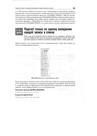 Подсчет только по одному вхождению каждой записи в списке 181
вых 500 строках столбца А находится дата, относящаяся к прошедшему периоду.
Каждый раз, когда вы производите любое действие в Excel, вы заставляете Excel
пересчитывать пересчитываемую функцию СЕГОДНЯ (TODAY) в 499 раз больше,
чемнеобходимо!ПоместивфункциюСЕГОДНЯ(TODAY)влюбуюячейкуиприсво-
ив ячейке имя TodaysDate (или любое другое, удобное вам), вы можете просто ис-
пользовать формулу =TodaysDate-Al. Теперь Excel придется пересчитать только
одну функцию СЕГОДНЯ (TODAY), что существенно улучшит производительность.
Т Р Ю К
№68
Подсчет только по одному вхождению
каждой записи в списке
Если у вас есть большой список элементов, вы, возможно, захотите под-
считать элементы без учета их повторных вхождений в список. При помо-
щи этого трюка вы сможете сосчитать каждую запись только один раз.
Предположим, есть список (рис. 6.10), отсортированный, чтобы было проще за-
метить повторяющиеся записи.
...
Names
Bijl'W
Bijfw
BqbG
Daye'H......
р'ауеН
FranT.....
Fran'f......
Frank W
FrankW
Geqrge H
12 Harry0.......
rSJMarkW......, ...... :•$ ...........................
14 IMary 0
' '. . . . . .
•f
2
3
4 ;
|J
BJ
T]
У1
9 i
10:
11
lelPeter'G.......
HJRairiaH......
Рис. 6.10. Диапазон отсортированных имен
Если подсчитать элементы этого списка обычным образом, используя функцию
СЧЁТЗ (COUNTA), получится по несколько вхождений имен Bill W, Dave H, Frank
Т, Frank W и Mary О. Функция БСЧЁТА (DCOUNTA) предлагает альтернативный
вариант, очень эффективный и легко настраиваемый.
Синтаксис функции БСЧЁТА (DCOUNTA)
DCOUNTAtdatabase,field.criteria)
В русской версии Excel
БСЧЁТА(база_данных,поле,критерий)
 