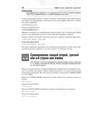 182 Глава 6. Трюки с формулами и функциями
ПРИМЕЧАНИЕ -
У этой функции те же аргументы, что и у функции БДСУММ (DSUM), описанной в разделе
«Трюк № 65. Преобразование дат в отформатированные даты Excel».
Создав предыдущий список, в ячейке D1 введите слово Criteria (или любой другой
заголовок, не совпадающий с заголовком поля или столбца). Под ним, в ячейке
D2, введите формулу
=COUNTIF($A$2:A2,A2)=1
В русской версии Excel
=СЧЁТЕСЛИ($А$2:А2.А2)=1
Обратите внимание на комбинацию относительных (А2) и абсолютных ($А$2)
ссылок! Это необходимо для того, чтобы критерий правильно работал.
Теперь в ячейке, где должен оказаться результат, введите следующую функцию:
=DCOUNTA($A$1:$А$100.1,$D$1:$D$2)
В русской версии Excel
=БСЧЁТА($А$1:$А$100,1.$D$1:$D$2)
Она будет применять критерий для исключения дубликатов и выдаст вам необ-
ходимый результат, равный 11, так как в списке 11 уникальных имен.
Т Р Ю К
№69
Суммирование каждой второй, третьей
или n-й строки или ячейки
Частобывает, чтонужносуммироватькаждуювторую,третью, четвертую
и т. д. ячейку в электронной таблице. Теперь, благодаря следующему трю-
ку, это можно сделать.
В Excel не предусмотрено стандартной функции, которая может суммировать каж-
дую n-ю ячейку или строку. Однако можно выполнить эту задачу несколькими
различными способами. Все эти подходы основаны на функциях СТРОКА (ROW)
и ОСТАТ (MOD).
Функция СТРОКА (ROW) возвращает номер строки для заданной ссылки на
ячейку:
ROW(reference)
В русской версии Excel
СТРОКА(ссылка)
Функция ОСТАТ (MOD) возвращает остаток от деления числа на делитель:
MODCnumber,divisor)
В русской версии Excel
ОСТАТ(число.делитель)
 