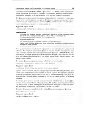 Суммирование каждой второй, третьей или n-й строки или ячейки 183
Поместите функцию СТРОКА (ROW) в функцию ОСТАТ (MOD) (чтобы передать чис-
ловой аргумент), разделите на 2 (чтобы суммировать каждую вторую ячейку)
и проверьте, не равен ли результат нулю. Если это так, ячейка суммируется.
Эти функции можно использовать разнообразнейшими способами — некоторые
обеспечат лучший результат, чем другие. Например, формула массива для сумми-
рования каждой второй ячейки в диапазоне $А$1:$А$100 могла бы выглядеть так:
=SUM(IF(MOD(ROW($A$1:$А$500),2)=0.$А$1:$А$500.0))
В русской версии Excel
=СУММ(ЕСЛИ(ОСТАТ(СТРОКА($А$1:$А$500).2)=0,$А$1:$А$500.0))
ПРИМЕЧАНИЕ -
Поскольку это формула массива, необходимо ввести ее, нажав сочетание клавиш
Ctrl+ Shift+Enter. Excel добавит фигурные скобки, чтобы она выглядела так:
{=SUM(IF(MOD(ROW($A$1:$A$500),2)=0,$A$1:$A$500,0))}
В русской версии Excel:
{=СУММ(ЕСЛИ(ОСТАТ(СТРОКА($А$1:$А$500),2)=0,$А$1:$А$500,0))}
Нужно, чтобы Excel сам добавил фигурные скобки; если вы добавите их самостоятельно,
' формула не будет работать.
Хотя цель достигнута, такой способ отрицательно влияет на дизайн электронной
таблицы. Это ненужное применение формулы массива. Чтобы еще ухудшить дела,
в эту длинную формулу вложена пересчитываемая функция СТРОКА (ROW), пре-
вращающая большую формулу также в пересчитываемую. Это означает, что она
будет постоянно пересчитываться, что бы вы ни сделали в рабочей книге. Это
очень плохой способ!
Вот другая формула, представляющая собой чуть лучший выбор:
=SUMPRODUCT((MOD(ROW($A$1:$A$500).2)=0)*($A$1:$A$500))
В русской версии Excel
=СУММПРОИЗВ((ОСТАТ(СТРОКА($А$1:$А$500).2)=0)*($А$1:$А$500))
Нужно, однако, помнить, что эта формула вернет ошибку #ЗНАЧ! (#VALUE!), если
какие-либо ячейки диапазона содержат не числа, а текст. Эта формула, хотя и не
является фактически формулой массива, также замедляет работу Excel, если ис-
пользовать ее слишком много раз или если каждый раз она ссылается на большой
диапазон.
К счастью, есть лучший способ, представляющий собой не только более эффек-
тивное, но и намного более гибкое решение. Он требует применения функции
БДСУММ (DSUM). В этом примере мы использовали диапазон А1:А500 как диапа-
зон, в котором необходимо суммировать каждую n-ю ячейку.
В ячейку Е1 введите слово Criteria. В ячейку Е2 введите следующую формулу:
=MOD(ROW(A2)-$C$2-1.$C$2)=0
В русской версии Excel
=ОСТАТ(СТРОКА(А2)-$С$2-1.$С$2)=0
 