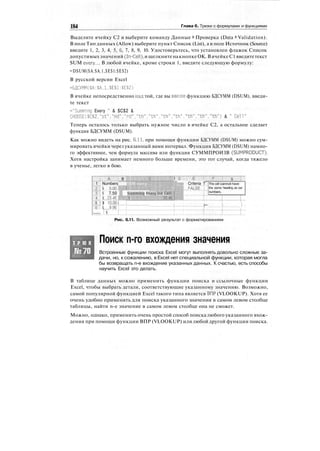 184 Глава 6. Трюки с формулами и функциями
Выделите ячейку С2 и выберите команду Данные > Проверка (Data > Validation).
В поле Тип данных (Allow) выберите пункт Список (List), а в поле Источник (Source)
введите 1, 2, 3, 4, 5, 6, 7, 8, 9, 10. Удостоверьтесь, что установлен флажок Список
допустимыхзначений (In-Cell), и щелкнитенакнопкеОК. В ячейкеС1 введитетекст
SUM every.... В любой ячейке, кроме строки 1, введите следующую формулу:
=DSUM($A:$A.1,$E$1:$E$2)
В русской версии Excel
=БДСУММ($А:$А.1.$Е$1:$Е$2)
В ячейке непосредственно над той, где вы ввели функцию БДСУММ (DSUM), введи-
те текст
="Summing Every " & $С$2 &
CHOOSE($C$2."st"."nd"."rd"."th"."th","th"."th"."th","th"."th") & " Cell"
Теперь осталось только выбрать нужное число в ячейке С2, а остальное сделает
функция БДСУММ (DSUM).
Как можно видеть на рис. 6.11, при помощи функции БДСУММ (DSUM) можно сум-
мировать ячейки через указанный вами интервал. Функция БДСУММ (DSUM) намно-
го эффективнее, чем формула массива или функция СУММПРОИЗВ (SUMPRODUCT).
Хотя настройка занимает немного больше времени, это тот случай, когда тяжело
в ученье, легко в бою.
! А ; В
1 ; Numbers Щ
";2Т$ 5-°°
"3
:
Т$ 7.50 If Summing Е
"I'l'l 2i=U5
5 ! $ 10.00 i
"
:
6'Т$ аэб'Г
— |у „ ^
1 D ;': Е
;*!«ж Criteria Т
 FALSE""].
rery 3rd Cell
Г.::
:::Г,:15:4б^
:
-:
:
-
f г [••••
F ' • • • ! G •!
This cell cannot have
the same heading as our
numbers.
} !
Рис. 6.11. Возможный результат с форматированием
Т Р Ю К
№70
Поиск n-го вхождения значения
Встроенные функции поиска Excel могут выполнять довольно сложные за-
дачи, но, к сожалению, в Excel нет специальной функции, которая могла
бы возвращать n-е вхождение указанных данных. К счастью, есть способы
научить Excel это делать.
В таблице данных можно применить функции поиска и ссылочные функции
Excel, чтобы выбрать детали, соответствующие указанному значению. Возможно,
самой популярной функцией Excel такого типа является ВПР (VLOOKUP). Хотя ее
очень удобно применять для поиска указанного значения в самом левом столбце
таблицы, найти n-е значение в самом левом столбце она не сможет.
Можно, однако, применить очень простой способ поиска любого указанного вхож-
дения при помощи функции ВПР (VLOOKUP) или любой другой функции поиска.
 