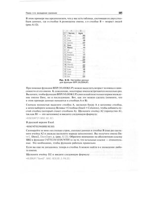 Поиск n-го вхождения значения 185
В этом примере мы предполагаем, что у вас есть таблица, состоящая из двух стол-
бцов данных, где в столбце А размещены имена, а в столбце В — возраст людей
(рис.6.12).
! А
!1 ! Names
2 |Freci
JU
Joe
"".I.
4 JDave
5 Uames
6 Dave
7 !Reece
jTjJiil '
JjRobyn
10 itvlarlene
:;i1jDave
V12 iTania
ЩВоЬ
14 !Wendy
ISjAJeisha^
J6jKate
17 !Dave
'"iBLlack
ЭЙШ11
•j-..--.-:
g:;.-.•:.; j
! Ages !
20]
25!
18!
22!
13!
15]
'.ZZ3^
17!
25!
23!
24!
22!
20!
18!
19!
21!
23!
Рис. 6.12. Настройка данных
для функции ВПР (VLOOKUP)
При помощи функции ВПР (VLOOKUP) можно выделить возраст человека в зави-
симости от его имени. К сожалению, некоторые имена встречаются несколько раз.
Выхотите,чтобыфункцияВПР(VLOOKUP)смогланайтинетолькопервоевхожде-
ние имени Dave, но и последующие. Вот, как это можно сделать (помните, что
в этом примере данные находятся в столбцах А и В).
Сначала полностью выделите столбец А, щелкнув букву А в заголовке столбца,
а затем выберите команду Вставка > Столбцы (Insert > Columns), чтобы добавить пу-
стой столбец (который станет столбцом А). Щелкните ячейку А2 (пропустив А1,
так как В1 — это заголовок) и введите следующую формулу:
=B2&COUNTIF($B$2:B2.B2)
В русской версии Excel
=В2&СЧЁТЕСЛИ($В$2:В2,В2)
Скопируйте ее вниз на столько строк, сколько данных в столбце В (еще раз щелк-
ните ячейку А2 и дважды щелкните маркер заполнения). Вы получите имена Da-
vel, Dave2, DaveS и т. д. (рис. 6.13). Обратите внимание на абсолютную ссылку
$В$2 в функции СЧЁТЕСЛИ (COUNTIF) и на то, что остальные ссылки — относитель-
ные. Это необходимо, чтобы функция работала правильно.
Если вы еще не догадались: теперь в столбце А можно найти n-е вхождение любо-
го имени.
Щелкните ячейку D2 и введите следующую формулу:
=VLOOKUP("Dave3".$A$l:$C$100.3.FALSE)
 