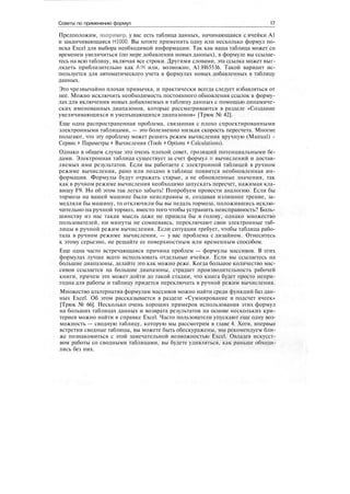 Советы по применению формул 17
Предположим, например, у вас есть таблица данных, начинающаяся с ячейки А1
и заканчивающаяся Н1000. Вы хотите применить одну или несколько формул по-
иска Excel для выбора необходимой информации. Так как ваша таблица может со
временем увеличиться (по мере добавления новых данных), в формуле вы ссылае-
тесь на всю таблицу, включая все строки. Другими словами, эта ссылка может выг-
лядеть приблизительно как А:Н или, возможно, А1:Н65536. Такой вариант ис-
пользуется для автоматического учета в формулах новых добавленных в таблицу
данных.
Это чрезвычайно плохая привычка, и практически всегда следует избавляться от
нее. Можно исключить необходимость постоянного обновления ссылок в форму-
лах для включения новых добавляемых в таблицу данных с помощью динамиче-
ских именованных диапазонов, которые рассматриваются в разделе «Создание
увеличивающихся и уменьшающихся диапазонов» [Трюк № 42].
Еще одна распространенная проблема, связанная с плохо спроектированными
электронными таблицами, — это болезненно низкая скорость пересчета. Многие
полагают, что эту проблему может решить режим вычисления вручную (Manual) -
Сервис > Параметры > Вычисления (Tools > Options > Calculations).
Однако в общем случае это очень плохой совет, грозящий потенциальными бе-
дами. Электронная таблица существует за счет формул и вычислений и достав-
ляемых ими результатов. Если вы работаете с электронной таблицей в ручном
режиме вычисления, рано или поздно в таблице появится необновленная ин-
формация. Формулы будут отражать старые, а не обновленные значения, так
как в ручном режиме вычисления необходимо запускать пересчет, нажимая кла-
вишу F9. Но об этом так легко забыть! Попробуем провести аналогию. Если бы
тормоза на вашей машине были неисправны и, создавая излишнее трение, за-
медляли бы машину, то отключили бы вы педаль тормоза, положившись исклю-
чительно на ручной тормоз, вместо того чтобы устранить неисправность? Боль-
шинству из нас такая мысль даже не пришла бы в голову, однако множество
пользователей, ни минуты не сомневаясь, переключают свои электронные таб-
лицы в ручной режим вычисления. Если ситуация требует, чтобы таблица рабо-
тала в ручном режиме вычисления, — у вас проблема с дизайном. Отнеситесь
к этому серьезно, не решайте ее поверхностным или временным способом.
Еще одна часто встречающаяся причина проблем — формулы массивов. В этих
формулах лучше всего использовать отдельные ячейки. Если вы ссылаетесь на
большие диапазоны, делайте это как можно реже. Когда большое количество мас-
сивов ссылается на большие диапазоны, страдает производительность рабочей
книги, причем это может дойти до такой стадии, что книга будет просто непри-
годна для работы и таблицу придется переключать в ручной режим вычисления.
Множество альтернатив формулам массивов можно найти среди функций баз дан-
ных Excel. Об этом рассказывается в разделе «Суммирование и подсчет ячеек»
[Трюк № 66]. Несколько очень хороших примеров использования этих формул
на больших таблицах данных и возврата результатов на основе нескольких кри-
териев можно найти в справке Excel. Часто пользователи упускают еще одну воз-
можность — сводную таблицу, которую мы рассмотрим в главе 4. Хотя, впервые
встретив сводные таблицы, вы можете быть обескуражены, мы рекомендуем бли-
же познакомиться с этой замечательной возможностью Excel. Овладев искусст-
вом работы со сводными таблицами, вы будете удивляться, как раньше обходи-
лись без них.
 