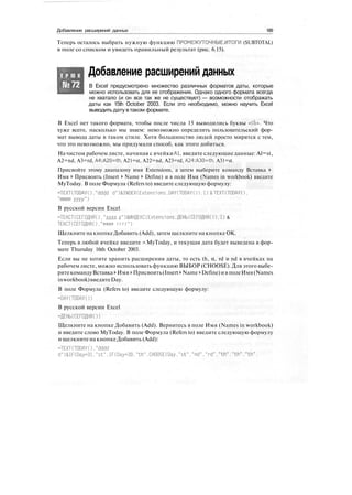 Добавление расширений данных 189
Теперь осталось выбрать нужную функцию ПРОМЕЖУТОЧНЫЕ.ИТОГИ (SUBTOTAL)
в поле со списком и увидеть правильный результат (рис. 6.15).
Т Р Ю К
№72
Добавление расширений данных
В Excel предусмотрено множество различных форматов даты, которые
можно использовать для ее отображения. Однако одного формата всегда
не хватало (и он все так же не существует) — возможности отображать
даты как 15th October 2003. Если это необходимо, можно научить Excel
выводить дату втаком формате.
В Excel нет такого формата, чтобы после числа 15 выводились буквы «th». Что
хуже всего, насколько мы знаем: невозможно определить пользовательский фор-
мат вывода даты в таком стиле. Хотя большинство людей просто мирятся с тем,
что это невозможно, мы придумали способ, как этого добиться.
На чистом рабочем листе, начиная с ячейки А1, введите следующие данные: Al=st,
A2=nd, A3=rd, A4:A20=th, A21=st, A22=nd, A23=rd, A24:A30=th, A31=st.
Присвойте этому диапазону имя Extensions, а затем выберите команду Вставка >
Имя > Присвоить (Insert > Name > Define) и в поле Имя (Names in workbook) введите
MyToday. В поле Формула (Refers to) введите следующую формулу:
=TEXT(TODAY()."dddd d")&INDEX(Extensions.DAY(TODAY()).!)&TEXT(TODAY().
"mmmm yyyy")
В русской версии Excel
=ТЕКСТ(СЕГОДНЯ()."дддд д")&MHflEKC(Extensions.ДЕНЬ(СЕГОДНЯ()).1) &
ТЕКСТ(СЕГОДНЯ()."мммм г г г г " )
Щелкните на кнопке Добавить (Add), затем щелкните на кнопке ОК.
Теперь в любой ячейке введите =MyToday, и текущая дата будет выведена в фор-
мате Thursday 16th October 2003.
Если вы не хотите хранить расширения даты, то есть th, st, rd и nd в ячейках на
рабочем листе, можно использовать функцию ВЫБОР (CHOOSE). Для этого выбе-
ритекомандуВставка > Имя >Присвоить(Insert >Name > Define)ив полеИмя(Names
inworkbook)введитеDay.
В поле Формула (Refers to) введите следующую формулу:
-DAY(TODAYO)
В русской версии Excel
=ДЕНЬ(СЕГОДНЯО)
Щелкните на кнопке Добавить (Add). Вернитесь в поле Имя (Names in workbook)
и введите слово MyToday. В поле Формула (Refers to) введите следующую формулу
и щелкните на кнопкеДобавить (Add):
=TEXT(TODAY()."dddd
d")&IF(Day=31,"st".IF(Day=30."th".CHOOSE(Day."st"."nd"."rd"."th","th"."th",
 