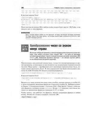 190 Глава 6. Трюки с формулами и функциями
"th"."th"."th"."th"."th"."th"."th","th","th"."th","th"."th","th","th"."st"."nd",
"rd"."th","th"."th","th"."th"."th")))& TEXT(TODAY()."mmmm yyyy")
В русской версии Excel
=ТЕКСТ(СЕГОДНЯ()."дддд д")
&ЕСЛИ(Оау=31,"st",ЕСЛИ(Оау=30,"th",ВЫБОР(Оау."st"."nd","rd","th".
"th", "th"."th"."th". "th"."th","th". "th". "th","th". "th"."th","th". "th". "th",
"th","st"."nd","rd","th","th","th","th"."th"."th")))&ТЕКСТ(СЕГОДНЯ(),
"мммм г г г г " )
После щелчка на кнопке OK в любую ячейку можно будет ввести =MyToday, и вы
увидите дату в этом формате.
ВНИМАНИЕ
Дата, которую вернет любая из этих функций, не будет настоящим числовым значением,
это будет просто текстовая запись, на которую нельзя будет сослаться из формулы, ожи-
дающей числовые данные.
Т Р Ю К
№73
Преобразование чисел со знаком
минус справа
Выкогда-нибудьвстречалисьсимпортированнымиотрицательнымичис-
лами, знак минус у которых стоял справа? SAP — это одна из программ,
которые проделываюттакоесотрицательными числами: например, 200-
вместо -200. Изменение формата вручную — это весьма скучная работа,
но не обязательно ее делать вручную.
Предположим, есть длинный список чисел, только что импортированных из дру-
гой программы, и некоторые из них являются так называемыми отрицательными
числами. Ваша задача — преобразовать их в настоящие отрицательные числа, ко-
торые сможет распознать Excel. В этом упражнении мы будем использовать диа-
пазон А1:А100. В ячейке В1 введите следующую формулу:
=SUBSTITUTE(IF(RIGHT(TRIM(Al))="-".RIGHT(TRIM(Al))&Al.Al)."-"."".2)+0
В русской версии Excel
=ПОДСТАВИТЬ(ЕСЛИ(ПРАВСИМВ(СЖПРОБЕЛЫ(А1))="-",ПРАВСИМВ(СЖПРОБЕЛЫ(А1))&А1.А1).
"-","",2)+0
Введите ее в такое количество ячеек этого столбца, сколько данных в столбце А1,
а затем скопируйте введенные формулы и выделите столбец А1. Выберите коман-
ду Правка * Специальная вставка > Значения (Edit > Paste Special > Values), чтобы уда-
лить формулу и оставить только значения. На рис. 6.16 показано, как список вы-
глядел до применения формулы (диапазон А1:А7) и после.
Чтобы понять, как работает эта формула, введите следующую формулу в любую
ячейку. Ячейка А1 должна содержать значение 200-:
=RIGHT(TRIM(A1),1)&A1
 
