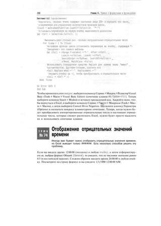 192 Глава 6. Трюки с формулами и функциями
Листинг 6.2 (продолжение)
'Подсчитать, сколько ячеек содержат значения вида 200- и передать это число_
'в переменную для управления количеством проходов цикла.
ICount = WorksheetFunction.CountlfCSelection. "*-")
'Установить переменную на первую ячейку выделенного диапазона
Set rCell = Selection.Cellsd. 1)
'Выполнить цикл столько раз, сколько неправильных отрицательных чисел
For ILoop = 1 То ICount
'На каждом проходе цикла установить переменную на ячейку, содержащую *-
'Звездочка - это символ шаблона
Set rCell = rRange.Find(What:="*-". After:=rCell.
Lookln:=xlValues, LookAt:=xlPart.
SearchOrder:=xlByRows. SearchDirection:= _
xlNext. MatchCa.se:=False)
'Использовать стандартное средство Replace для замены знака "минус"
'пустым текстом. Другими словами, удалить его
rCell.Replace What:="-". Replacement:=""
'Умножить ячейку на -1, чтобы преобразовать в отрицательное число
rCell = rCell * -1
Next ILoop
On Error GoTo 0
End Sub
Чтобыприменитьэтотмакрос,выберитекомандуСервис * Макрос > РедакторVisual
Basic (Tools > Macro > Visual Basic Editor) (сочетание клавиш Alt/Option+FH). Теперь
выберите команду Insert > Module и вставьте предыдущий код. Закройте окно, что-
бы вернуться в Excel, и выберите команду Сервис > Макрос > Макросы (Tools > Mac-
ro > Macros), а затем выберите Convert Mirror Negatives. Щелкните кнопку Параметры
(Options) и назначьте макросу клавиатурное сочетание. Теперь, когда нужно бу-
дет преобразовать импортированные отрицательные числа в настоящие отрица-
тельные числа, которые сможет распознать Excel, нужно будет просто выделить
их и использовать сочетание клавиш.
Т Р Ю К
№74
Отображение отрицательных значений
времени
Иногда вам бывает нужно отобразить отрицательные значения времени,
но Excel выводит только ######. Есть несколько способов решить эту
проблему.
Если вы введете время 12:00:00 (полдень) в любую ячейку, а затем отформатиру-
ете ее, выбрав формат Общий (General), то увидите, что ее числовое значение равно
0.5 (в английской версии). Схожим образом введите время 24:00:00 в любую ячей-
ку. Посмотрите на строку формул и вы увидите 1/1/1900 12:00:00 AM.
 