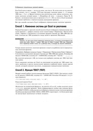 Отображение отрицательных значений времени 193
Для Excel даты и время — это не что иное, как числа. В случае даты он по умолча-
нию считает, что у 1 января 1900 года числовое значение равно 1, у 2 января
1900 года — 2 и т. д. Время считается как десятичные доли, кроме полуночи, чис-
ловое значение которой равно 1. (Подробнее об этом — в разделе «Трюк № 38.
Трюки с возможностями даты и времени в Excel».) Из-за этого в Excel возникает
настоящая проблема с отрицательными значениями времени.
Вот три способа заставить Excel отображать отрицательные значения времени.
Способ 1. Изменение системы дат Excel по умолчанию
Первый быстрый и простой способ научить Excel отображать отрицательные зна-
чения времени — выбрать команду пункт меню Сервис > Параметры > Вычисления
(Tools > Options > Calculation) и установить флажок Система дат 1904 (1904 date sys-
tem). Система дат 1904 называется также датой и временем Macintosh.
ВНИМАНИЕ
Помните, что при этом в Excel изменятся начальные даты, от которых отсчитывается зна-
чение всех ячеек. Вместо 1 января 1900 года это будет 2 января 1904 года. Изменение
этого параметра влияет только на ту рабочую книгу, в которую вы вносите изменения.
Теперь можно вычитать значения времени и видеть на рабочем листе отрицатель-
ные значения времени.
Попробуйте. Выберите команду Сервис > Параметры > Вычисления (Tools > Options >
Calculation) и установите флажок Система дат 1904 (1904 date system). В ячейку А2
введите 5:00:00 AM, в ячейку A3 — 6:00:00 AM, в ячейку А4 - =А2-АЗ.
Вы получите результат -1:00, но только если выберете систему дат 1904, как опи-
сано ранее.
Если изменение системы дат Excel по умолчанию на систему дат 1904 может вы-
звать проблемы в других вычислениях времени в рабочей книге, нужен другой
способ, который изменяет вид ячеек, содержащих отрицательные значения.
Способ 2. Функция ТЕКСТ (TEXT)
Второй способ требует использования функции ТЕКСТ (TEXT). Для начала в ячей-
ке А2 введите 5:00:00 AM, в ячейке A3 — 6:00:00 AM. В ячейке А4 введите следую-
щую формулу:
=ТЕХТ(МАХ($А$2:$А$3)-МШ($А$2:$А$3)."-Н::ММ")
В русской версии Excel
=ТЕКСТ(МАКС($А$2:$А$3)-МИН($А$2:$А$3)."-Ч::ММ")
Используя эту вложенную формулу, вы вычтете A3 из А2, чтобы получить поло-
жительное значение времени. Затем отформатируете ячейку при помощи функ-
цииТЕКСТ (TEXT),чтобы онамоглаотображать отрицательные значения времени.
Комбинация функций МАКС (МАХ) и МИН (MIN) гарантирует, что более ранее вре-
мя всегда будет вычитаться из более позднего.
 