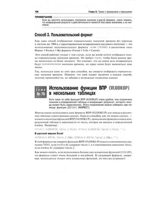 194 Глава 6. Трюки с формулами и функциями
ПРИМЕЧАНИЕ
Если вы захотите использовать полученное значение в другой формуле, нужно помнить,
что возвращенный результат в действительности является текстовым значением, а не чис-
ловым.
Способ 3. Пользовательский формат
Еще один способ отображения отрицательных значений времени без перехода
к системе дат 1904 и с гарантированным возвращением числового значения — это
использование пользовательского формата -ч:мм (-h:mm) в диалоговом окне
Формат > Ячейки > Все форматы (Format > Cells > Custom).
Этот способ работает только в том случае, если вы всегда хотите отображать толь-
ко отрицательные значения времени. Он требует также, чтобы более раннее вре-
мя вычиталось из более позднего. Это означает, что на самом деле возвращаться
будут положительные значения времени, но перед ними будет выводиться знак
минус.
Так, используя один из этих трех способов, вы сможете отображать отрицатель-
ные значения времени. Помните, что свой подвох заключен в каждом способе,
поэтому применяйте их, не забывая о возможных подводных камнях.
Т Р Ю К
№75
Использование функции ВПР (VLOOKUP)
в нескольких таблицах
Хотя сама по себе функция ВПР (VLOOKUP) очень удобна, она ограничена
поиском в определенной таблице и возвращает результат, которого иног-
да может быть недостаточно. Этого ограничения можно избежать при по-
мощи функции ДВССЫЛ (INDIRECT).
Иногда нужно использовать одну формулу ВПР (VLOOKUP) для поиска в различ-
ных таблицах существующих данных. Один из способов, как это можно сделать, —
вложитьнесколькофункций ВПР(VLOOKUP), приказав им проводитьпоисквоп-
ределенной таблице в зависимости от числа, которое вы вводите в определенной
ячейке. Например:
=IF(Al=l.VLOOKUP(Bl,Tablel.2.FALSE).IF(Al=2.VLOOKUPCBl,Table2.2.FALSE),""))
В русской версии Excel
=ЕСЛИ(А1=1,ВПР(В1,ТаЫе1.2.ЛОЖЬ).ЕСЛИ(А1=2.ВПР(В1.ТаЫе2.2.ЛОЖЬ),""))
В этой формуле вы говорите функции ВПР (VLOOKUP) искать в именованном диа-
пазоне Tablel, если ячейка А1 содержит число 1, и в именованном диапазоне ТаЫе2,
если ячейка А1 содержит число 2.
Как можно понять, если использовать больше двух вложенных функций ЕСЛИ (IF),
эта формула станет очень большой и неудобной. В следующей формуле, напри-
мер, используется только пять вложенных функций, но она уже устрашает!
 