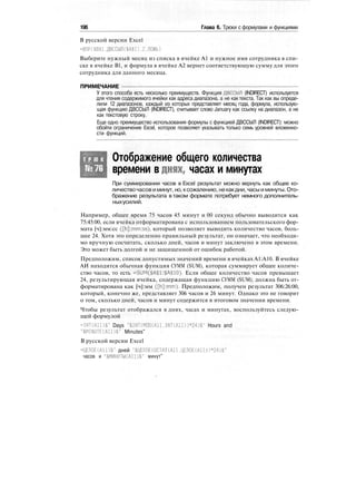 196 Глава 6. Трюки с формулами и функциями
В русской версии Excel
=ВПР($В$1,ДВССЫЛ($А$1).2.ЛОЖЬ)
Выберите нужный месяц из списка в ячейке А1 и нужное имя сотрудника в спи-
ске в ячейке В1, и формула в ячейке А2 вернет соответствующую сумму для этого
сотрудника для данного месяца.
ПРИМЕЧАНИЕ
У этого способа есть несколько преимуществ. Функция ДВССЫЛ (INDIRECT) используется
для чтения содержимого ячейки как адреса диапазона, а не как текста. Так как вы опреде-
лили 12 диапазонов, каждый из которых представляет месяц года, формула, использую-
щая функцию ДВССЫЛ (INDIRECT), считывает слово January как ссылку на диапазон, а не
как текстовую строку.
Еще одно преимущество использования формулы с функцией ДВССЫЛ (INDIRECT): можно
обойти ограничение Excel, которое позволяет указывать только семь уровней вложенно-
сти функций.
Т Р Ю К
№76
Отображение общего количества
времени в днях, часах и минутах
При суммировании часов в Excel результат можно вернуть как общее ко-
личествочасов иминут, но, ксожалению, некакдни, часы и минуты. Ото-
бражение результата в таком формате потребует немного дополнитель-
ныхусилий.
Например, общее время 75 часов 45 минут и 00 секунд обычно выводится как
75:45:00, если ячейка отформатирована с использованием пользовательского фор-
мата [ч]:мм:сс ([h]:mm:ss), который позволяет выводить количество часов, боль-
шее 24. Хотя это определенно правильный результат, он означает, что необходи-
мо вручную сосчитать, сколько дней, часов и минут заключено в этом времени.
Это может быть долгой и не защищенной от ошибок работой.
Предположим, список допустимых значений времени в ячейках А1:А10. В ячейке
АИ находится обычная функция СУММ (SUM), которая суммирует общее количе-
ство часов, то есть =SUM($A$1:$A$10). Если общее количество часов превышает
24, результирующая ячейка, содержащая функцию СУММ (SUM), должна быть от-
форматирована как [ч]:мм ([h]:mm). Предположим, получен результат 306:26:00,
который, конечно же, представляет 306 часов и 26 минут. Однако это не говорит
о том, сколько дней, часов и минут содержится в итоговом значении времени.
Чтобы результат отображался в днях, часах и минутах, воспользуйтесь следую-
щей формулой
=INT(A11)&" Days "&INT(MOD(A11.INT(A11))*24)&" Hours and
"&MINUTE(A11)&" Minutes"
В русской версии Excel
=ЦЕЛОЕ(А11)&" дней "&ЦЕЛОЕ(ОСТАТ(А11.ЦЕЛОЕ(АШ)*24)&"
часов и "&МИНУТЫ(А11)&" минут"
 