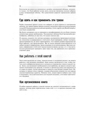 18 Предисловие
Если вы все же ничего не запомнили о дизайне электронной таблицы, запомни-
те только, что Excel работает лучше всего, когда все связанные данные собраны
в одну непрерывную таблицу. Это существенно упростит применение трюков
Excel.
Где взять и как применить эти трюки
Чтобы сэкономить время и силы и не набирать от руки скрипты и электронные
таблицы, все трюки (кроме трюков длиной в несколько строк или использующих
толькоGUI)можнозагрузитьссайтаавторовhttp://www.ozgrid.com/BookExamples/
excel-hack-examples.htm.
Вы будете копировать код из примеров и модифицировать его для более точного
соответствия вашим требованиям. Электронные таблицы Excel чрезвычайно раз-
нообразны, добейтесь от них того, что нужно именно вам.
И, наконец, помните, что, хотя все сценарии, инструменты, процедуры и источни-
ки, описанные и содержащиеся в этой книге, были проверены, автор и эксперты,
предоставившие их, не могут гарантировать, что в вашем сетевом окружении все
будет работать, как предусмотрено. Мы не несем никакой ответственности и за
любые потери и повреждения, проистекающие от их использования. Другими сло-
вами, информация в этой книге предоставляется такой, как она есть, и мы насто-
ятельно рекомендуем проверить трюк перед тем, как применять его в производ-
ственной среде.
Как работать с этой книгой
Хотя книга разделена на главы, перечисленные в следующем разделе, вы можете
работать с ней разными способами. Один подход заключается в том, чтобы счи-
тать книгу набором инструментов и начинать со знакомства с ними в каждой гла-
ве. Затем, если возникает необходимость или проблема, вы просто сможете при-
менить подходящее делу средство. А можно и пролистать книгу или прочитать ее
от корки до корки, изучая процедуры и скрипты и все больше узнавая Excel. Не-
которые из трюков этим и хороши, содержа объяснения сложных тем или хорошо
документированные скрипты. Помимо этого, можно просто выбрать одну главу
и посмотреть, что в ней полезного для текущей ситуации, а что может пригодить-
ся в будущем.
Как организована книга
В любом варианте работы с книгой сначала вы захотите познакомиться с содер-
жанием, поэтому далее перечислены главы этой книги и краткое описание каж-
дой из них.
 