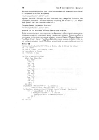 198 Глава 6. Трюки с формулами и функциями
Для определения количества дней в определенном месяце можно воспользовать-
ся следующей функцией. Например:
=HowManyDaysInMonth("l/12/03"."wed")
вернет 5, так как в декабре 2003 года было пять сред. (Обратите внимание, что
дату нужно указывать в местном формате, например, в США это 12/1/03. В при-
мере формат даты показан для Австралии.)
Схожим образом следующая функция:
=HowManyDaysInMonth("1/12/03"."thu")
вернет 4, так как в декабре 2003 года было четыре четверга.
Чтобы использовать эту пользовательскую функцию в рабочей книге, сначала не-
обходимо поместить следующий код в стандартный модуль. Откройте рабочую
книгу, куда нужно поместить код, и выберите команду Сервис > Макрос > Редактор
Visual Basic (Tools > Macro > Visual Basic Editor) (сочетание клавиш Alt/Option+Fll). За-
тем выберите команду Insert > Module и вставьте код, приведенный в листинге 6.3.
Листинг 6.3
Function HowManyDaysInMonthCFullDate As String, sDay As String) As Integer
Dim i As Integer
Dim iDay As Integer. iMatchDay As Integer
Dim iDaysInMonth As Integer
Dim FullDateNew As Date
ч
iMatchDay = Weekday(Full Date)
Select Case UCase(sDay)
Case "SUN"
iDay = 1
Case "MON"
iDay = 2
Case "TUE"
iDay = 3
Case "WED"
iDay = 4
Case "THU"
iDay = 5
Case "FRI"
iDay = 6
Case "SAT"
iDay = 7
End Select
iDaysInMonth = Day(DateAdd("d", -1, DateSerial
(Year(FullDate), Month(FullDate) + 1. 1)))
FullDateNew = DateSerial(Year(Full Date). Month(FullDate), iDaysInMonth)
For i = iDaysInMonth - 1 To 0 Step -1
If Weekday(FullDateNew - i) = iDay Then
HowManyDaysInMonth = HowManyDaysInMonth + 1
End If
Next i
End Function
 