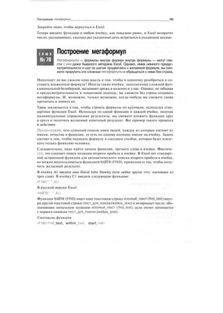Построение мегаформул 199
Закройте окно, чтобы вернуться в Excel.
Теперь введите функцию в любую ячейку, как показано ранее, и Excel возвратит
число, указывающее, сколько раз указанный день встречался в указанном месяце.
Т Р Ю К
№78
Построение мегаформул
Мегаформулы — формулы внутри формул внутри формулы — могут све-
сти сума даже бывалого ветерана Excel. Однако, имея немного предус-
мотрительности и шаг за шагом продвигаясь к желаемой формуле, вы смо-
жете приручить эти сложные мегаформулы и обращаться с ними без страха.
Наполняет ли вас ужасом одна мысль о том, чтобы в одиночку разобраться и со-
ставить вложенную формулу? Иногда такие ячейки, заполненные сложной фун-
кциональной белибердой, вызывают дрожь в коленях и у нас. Однако, не забывая
о предусмотрительности и пошаговом подходе, вы сможете без страха создавать
мегаформулы. И, возможно, только возможно, когда-нибудь вы сможете снова
прочитать и понять их.
Трюк заключается в том, чтобы строить формулы по кусочкам, используя стан-
дартные функции Excel. Используя по одной функции в каждой ячейке, получая
индивидуальные управляемые результаты, вы сможете вложить функции друг
в друга и получить желаемый конечный результат. Вот пример такого процесса
в действии.
Предположим, есть длинный список имен людей, каждое из которых состоит из
имени, отчества и фамилии, то есть по одному полному имени на ячейку. Задача
состоит в том, чтобы написать формулу в соседнем столбце, которая будет извле-
кать только фамилию человека.
Следовательно, надо найти начало фамилии, третьего слова в ячейке. Фактиче-
ски, это означает поиск позиции второго пробела в ячейке. В Excel нет стандарт-
ной встроенной функции для автоматического поиска второго пробела в ячейке,
но можно воспользоваться функцией НАЙТИ (FIND), применив ее так, чтобы полу-
чить желаемый результат.
В ячейку А1 введите имя David John Hawley (или любое другое имя, состоящее из
трех слов). В ячейку С1 введите следующую функцию:
=FIND(" ".AD
В русской версии Excel
=НАЙТИ(" ",AD
Функция НАЙТИ (FIND) ищет одну текстовую строку искомый_текст (find_text) внут-
ри другой текстовой строки текст_для_поиска (within_text) и возвращает число, обо-
значающее начальную позицию искомый_текст (find_text), если отсчет начинается
с первого символа текст_для_поиска (within_text).
Синтаксис функции
=FIND(find text, within text, start num)
 