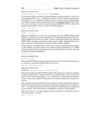 Глава 6. Трюки с формулами и функциями
В русской версии Excel
=НАЙТИ(искомый_текст, текст_для_поиска. нач_позиция)
Эта функция вернет начальную позицию первого символа пробела в ячейке А1,
так как приказали ей найти"" (пробел) в ячейке А1. Если в ячейке находится текст
David John Hawley, то функция вернет значение 6. Но вы ищете второй пробел,
а не первый. Теперь нужно использовать число, возвращенное формулой в ячей-
ке С1, как начальную позицию для другой функции НАЙТИ (FIND), чтобы найти
второй символ пробела. Так, в ячейке С2 введите формулу
=FIND(" ".A1.C1+D
В русской версии Excel
=НАЙТИ(" ".A1.C1+D
Обратите внимание, что в этот раз вы передали функции НАЙТИ (FIND) третий
аргумент, начальную позицию, найденную С1 (в данном примере равную 6), к ко-
торой прибавлена единица; она будет служить начальной точкой для функции
НАЙТИ (FIND), начиная с которой она будет искать пробел. Вторая функция воз-
вратит значение, обозначающее позицию второго символа пробела.
Вооружившись этими функциями, вы хотите, чтобы следующая функция выбра-
ла все символы до конца строки текста. Воспользуйтесь функцией ПСТР (MID),
которая предназначена для выделения диапазона символов из строки. В ячейке
СЗ введитеследующую формулу:
=MID(A1.C2+1.256)
В русской версии Excel
=ПСТР(А1,С2+1.256)
Функция ПСТР (MID) возвращаетуказанноеколичество символовтекстовойстро-
ки, начиная с указанной позиции. Вот ее синтаксис:
MID(text, startjium, num_chars)
В русской версии Excel
ПСТР(текст, началыная_позиция. количество_символов)
Вы приказали функции ПСТР (MID) выбрать 256 символов из ячейки А1, начиная
с первого символа после второго пробела в текстовой строке. Число 256 исполь-
зуется только чтобы гарантировать, что, независимо от длины фамилии (предпо-
лагая, что она все же короче 256 символов), вы получите фамилию человека пол-
ностью.
При наличии всех составляющих настало время построить вложенную формулу,
которой вы так боялись всего несколько минут назад, целиком. Все, что нужно сде-
лать, — это заменить все ссылки на ячейки (кроме А1) внутри функций на формулы
в этих ячейках. Это делается путем копирования и вставки в строке формул.
Щелкните ячейку С2, в строке формул выделите функцию и скопируйте ее цели-
ком, кроме знака =, вот так:
FINDC' ".A1.C1+D
 