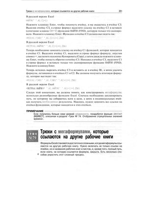 Трюки с мегаформулами, которые ссылаются на другие рабочие книги 201
В русской версии Excel
НАЙТИ(" ".A1.C1+D
Нажмите клавишу Enter, чтобы покинуть ячейку, и вы окажетесь в ячейке СЗ.
Выделив ячейку СЗ, в строке формул выделите ссылку на ячейку С2 и вставьте
(сочетание клавиш Ctrl+V) функцию НАЙТИ (FIND), которую только что скопиро-
вали. Нажмите клавишу Enter. Функция в ячейке СЗ должна выглядеть так:
=MID(A1,FIND(" ",А1,С1+1)+1,256)
В русской версии Excel
=ПСТР(А1.НАЙТИ(" ".А1.С1+1)+1,256)
Теперь необходимо заменить ссылку на ячейку С1 функцией, которая находится
в ячейке С1. Выделите ячейку С1, выделите в строке формул формулу, опустив
символ =, щелкните накнопке Копировать (Сору), а затем дважды нажмите клави-
шу Enter, чтобы попасть обратно в ячейку СЗ. Находясь в ячейке СЗ, выделите С1
в строке формул и вставьте только что скопированную функцию НАЙТИ (FIND).
Нажмите клавишу Enter.
Теперь осталось вырезать ячейку СЗ и вставить ее в ячейку В1, а затем удалить
формулы, оставшиеся в ячейках С1 и С2. Вы должны получить итоговую форму-
лу, которая выглядит так:
=MID(A1.FIND(" ".Al.FINDC" ",А1)+1)+1,256)
В русской версии Excel
=ПСТР(А1. НАЙТИ С' ",А1.НАЙТИ(" " .A1HD+1.256)
Следуя этой концепции, вы должны понять, как конструировать мегаформулы,
используя разнообразные функции Excel. Сначала необходимо запланировать
путь, по которому вы собираетесь идти к цели, а затем в индивидуальных ячей-
ках получать необходимые результаты. Наконец, нужно заменить все ссылки на
ячейки функциями, которые находятся в этих ячейках.
ПРИМЕЧАНИЕ
Если получилось больше семи уровней вложенности, понадобится функция ДВССЫЛ
(INDIRECT), описанная в разделе «Трюк № 74. Отображение отрицательных значений
времени».
Т Р Ю К
№79
Трюки с мегаформулами, которые
ссылаются на другие рабочие книги
ФормулыExcelстановятсядостаточносложными,когдамегаформулыссы-
лаются на другую рабочую книгу. Нужно включать не только ссылки на
ячейки, но и названия рабочих книг илистов, и, крометого, полный путь,
если книга, на которую ссылается формула, закрыта. Есть несколько спо-
собов упростить этот сложный процесс.
 