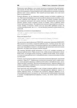 202 Глава 6. Трюки с формулами и функциями
Написание таких формул с нуля может оказаться неожиданно быстрой решае-
мой задачей. В этом трюке мы покажем быстрый и простой способ, позволяю-
щий конструировать сложные формулы без необходимости указывать названия
рабочих книг и пути к файлам. Этот способ настолько прост, что о нем часто
даже не догадываются.
Сначала убедимся, что вы правильно создаете ссылки на ячейки и рабочие ли-
сты. При написании формул лучше всегда избегать ввода ссылок на ячейки, имен
листов и рабочих книг вручную, так как при этом можно случайно использо-
вать неверный синтаксис или сделать опечатку. Большинству пользователей
среднего уровня следует создавать ссылки на ячейки, листы и рабочие книги
только при помощи мыши. Это определенно помогает предотвратить синтакси-
ческие ошибки и опечатки, однако если вы когда-либо пробовали делать это
с вложенной функцией, вы знаете, что она быстро становится громоздкой и не-
понятной.
Например, взгляните на такую формулу:
=INT(SUM('C:0zgrid LikomFinanceSoftwareSalesLRegnow.xls]Product
Sales'!C2:C2924))
В русской версии Excel
=ЦЕЛОЕ(СУММ('С:0zgrid LikomFinanceSoftwareSales[Regnow.xls]Product
Sales'!С2:С2924)) •
Это достаточно простая функция СУММ (SUM), вложенная в функцию ЦЕЛОЕ (INT).
Она ссылается на ячейки в закрытой рабочей книге, поэтому указан весь путь
вместе с ссылками на ячейки и названиями рабочего листа и рабочей книги. Од-
нако если понадобится вложить в эту функцию еще несколько дополнительных
функций, это скоро станет весьма сложной задачей.
Мы покажем быстрый способ написания мегафункций, которые ссылаются на
внешние рабочие книги. Трюк состоит в том, чтобы написать функцию в той ра-
бочей книге, на которую хотите сослаться, в любой пустой ячейке. Если ссылать-
ся только на один рабочий лист в этой рабочей книге, лучше использовать ячейку
на этом листе.
Сначала, используя метод простого написания вложенных функций, описанный
в разделе «Трюк № 77. Определение количества указанных дней в любом меся-
це», сконструируйте формулу в любой пустой ячейке в той рабочей книге, на ко-
торую она будет ссылаться. Получив желаемый результат, вырежьте формулу из
ячейки, перейдите в ту рабочую книгу, где должен появиться результат, выберите
подходящую ячейку и вставьте.
Excel выполнит всю черную работу за вас, вставив названия рабочих книг и ли-
стов. Если понадобится добавить или модифицировать формулу, просто от-
кройте рабочую книгу, на которую она ссылается, вырежьте формулу из ис-
ходной рабочей книги и вставьте в эту. Затем внесите необходимые изменения
и вставьте модифицированную формулу в книгу, где хотите видеть конечный
результат.
 