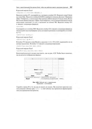 Трюк с одной функцией баз данных Excel, чтобы она работала вместо нескольких функций 207
0
В русской версии Excel
=СМЕЩ($В$2.0,0,СЧЁТЗ($В$2:$В$1000),1)
Выделите ячейку G7, скопируйте ее и вставьте в ячейку G9. Измените слово Criteria
на слово Date. Выделите ячейки G10:H10 и выберите команду Данные > Проверка
(Data > Validation), а затем в поле Тип данных (Allow) введите Список (List). В поле
Источник (Source)введите=Dates. Удостоверьтесь,чтоустановленфлажокСписок
допустимых значений (In-Cell), и щелкните на кнопке ОК. Выделите ячейку G11
и введите следующую формулу:
=Data!$B$l
Скопируйте ее в ячейку НИ. Выделите ячейку G12, введите следующую формулу
(используйте местный формат даты для вашего региона) и скопируйте ее в ячей-
ку Н12:
=G8&TEXT(G10,"dd/mm/yy")
В русской версии Excel
=С8&ТЕКСТ(610."ДД.ММ.ГГ")
В ячейке F13 введите слово Result и, выделив ячейки F13 и G13, выровняйте их по
центру выделения. В ячейке Н13 введите следующую функцию:
'=DSUM(A110ata.Data!$С$1.$G$11:$Н$12)
В русской версии Excel
=БДСУММ(А1IData.Data!$С$1.$G$11:$Н$12)
Конечный результат должен выглядеть, как на рис. 6.20. Чтобы было понятнее,
мы включили отображение формул.
-Г
Select a criteria
>= :<=
Select a pate
11ШШ!11111
Dates Dates
Result ...;±DSyM|!IData,Data!$CSjGIl : SHJ12
Рис. 6.20. Рабочий лист с правильными
формулами и заголовками
Скройте строки И и 12, так как их видеть не нужно. Вы получите простую в ис-
пользовании таблицу (рис. 6.21) — к этой таблице мы применили форматирова-
ние для упрощения восприятия.
 
