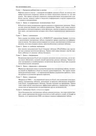 Как организована книга 19
Глава 1. Упрощение рабочих книг и листов
Рабочие книги и листы — основной интерфейс данных в Excel, но иногда этот
набор гигантских открытых таблиц не может выполнить именно то, что вам
нужно. Эти трюки позволят управлять взаимодействием пользователей и ра-
бочих листов, помогут найти и выделить информацию и научат справляться
с хламом и искажениями.
Глава 2. Трюки со встроенными возможностями Excel
В Excel есть много встроенных средств анализа и управления данными. Одна-
ко они зачастую бывают чем-нибудь ограничены. Трюки этой главы помогут
расширить и автоматизировать такие функции, выходя за пределы ограничен-
ных задач, для выполнения которых они и были первоначально предназначе-
ны.
Глава 3. Трюки с именованием
Хотя ссылки на ячейки вида А2 и IV284:IN1237 определенно бывают полезны,
с увеличением электронных таблиц становится проще ссылаться на информа-
цию по имени. Эти трюкидемонстрируют не только, как именоватьячейки и ди-
апазоны, но и как создавать имена, приспособленные к данным таблицы.
Глава 4. Трюки со сводными таблицами
Для многих пользователей Excel Сводные таблицы (PivotTables) уже выгля-
дят как сложные магические фокусы. Трюки этой главы покажут, как без про-
блем добиться от сводных таблиц большего.
Глава 5. Трюки с диаграммами
Встроенные функции Excel для создания диаграмм весьма полезны, но не все-
гда могут обеспечить лучший способ просмотра данных таблицы. Трюки на-
учат настраивать и комбинировать встроенные функции Excel при создании
пользовательских диаграмм.
Глава 6. Трюки с формулами и функциями
Формулы и функции лежат в основе большинства электронных таблиц, по иног-
да способ их обработки в Excel не вполне удовлетворителен. Эти трюки посвя-
щены различным темам — от перемещения формул до решения проблем с типа-
ми данных и улучшения времени пересчета.
Глава 7. Трюки с макросами
Макросы (и VBA) — это аварийный выход из Excel; они позволяют конструи-
ровать электронные таблицы, выходящие за пределы собственных возможно-
стей Excel, и разрабатывать таблицы, больше похожие на программы. Трюки
этой главы научат максимально эффективно работать с макросами, от управ-
ления ими до применения для расширения других возможностей.
Глава 8. Соединение Excel с остальным миром
Хотя большинство электронных таблиц самодостаточны, эта глава демонстри-
рует, какие преимущества можно получить от веб-сайтов и служб, от Google до
Amazon, и от применения XML для ввода и вывода информации таблиц.
 