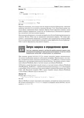 210 Глава 7. Трюки с макросами
Листинг 7.1
'a Macro
'Macro recorded 1?12/2003 by OzGrid.com
Application.Screenllpdating = False
'ВАШ КОД
Application.ScreenUpdating = True
End Sub
Обратите внимание, что в конце кода вы заново включили обновление, присвоив
свойству Application.ScreenUpdating значение Истина (True). Хотя Excel сделает это,
когда фокус управления будет передан обратно Excel (другими словами, когда
работа макроса завершится), лучше все же позаботиться о безопасности програм-
мы и включить этот код в конце макроса.
Иногдаможнообнаружить,чтосвойствуApplication.ScreenUpdatingприсваивается
значение Истина (True) еще до завершения записанного макроса. Это может про-
изойти с записанными макросами, в которых часто используется команда Select.
Если это произошло, нужно просто повторить строкуApplication.ScreenUpdating =
False в других фрагментах кода вашего макроса.
Т Р Ю К
№82
Запуск макроса в определенное время
Часто вы, наверняка, думаете, как было бы удобнозапускать макрос в пре-
допределенноевремя иличерезуказанныеинтервалы. Ксчастью,вExcel
предусмотрен метод VBA, который делает это возможным.
При помощи метода Application.OnTime можно запускать макрос автоматически,
но сначала необходимо провести небольшую настройку. Предположим, есть мак-
рос, который вы хотите запускать каждый день в 15:00 (3:00 p.m.). Сначала нужно
определить, как заставить выполниться метод OnTime. Это можно сделать с помо-
щью события Workbook_0pen в частном модуле для объекта Workbook.
В Windows самый быстрый способ попасть в частный модуль объекта Workbook
(ThisWorkbook, ЭтаКнига) — правой кнопкой мыши щелкнуть значок Excel рядом
с меню Файл (File) и в контекстном меню выбрать команду Исходный текст (View
Code). (На Macintosh откройте VBE и затем откройте модуль объекта Workbook
в окне Project.) Введите код из листинга 7.2.
Листинг 7.2
Private Sub Workbook_0pen()
Application.OnTime TimeValue("15:00:00"), "MyMacro"
End Sub
Вместо MyMacro следует подставить имя макроса, который вы хотите выполнить.
Он должен находиться в стандартном модуле и содержать метод OnTime, как по-
казано в листинге 7.3.
 