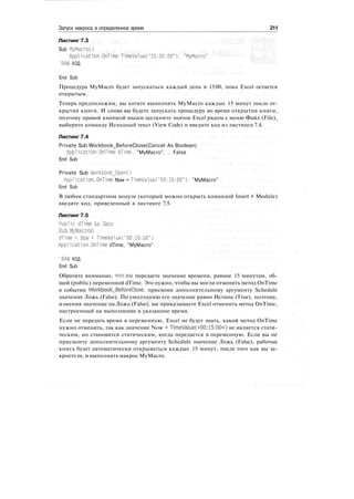 Запуск макроса в определенное время 211
Листинг 7.3
Sub МуМасгоО
Application.OnTime T1meValue("15:00:00"), "MyMacro"
'ВАШ КОД
End Sub
Процедура MyMacro будет запускаться каждый день в 15:00, пока Excel остается
открытым.
Теперь предположим, вы хотите выполнять MyMacro каждые 15 минут после от-
крытия книги. И снова вы будете запускать процедуру во время открытия книги,
поэтому правой кнопкой мыши щелкните значок Excel рядом с меню Файл (File),
выберите команду Исходный текст (View Code) и введите код из листинга 7.4.
Листинг 7.4
Private Sub Workbook_BeforeClose(Cancel As Boolean)
Application.OnTime dTime. "MyMacro". . False
End Sub
Private Sub WorkbookJDpenO
Application.OnTime Now + TimeValue("00:15:00"), "MyMacro"
End Sub
В любом стандартном модуле (который можно открыть командой Insert > Module)
введите код, приведенный в листинге 7.5.
Листинг 7.5
Public dTime As Date
Sub МуМасгоО
dTime = Now + TimeValue("00:15:00")
Application.OnTime dTime, "MyMacro"
'ВАШ КОД
End Sub
Обратите внимание, что.вы передаете значение времени, равное 15 минутам, об-
щей (public) переменной dTime. Это нужно, чтобы вы могли отменить метод OnTime
в событии Workbook_BeforeC1ose, присвоив дополнительному аргументу Schedule
значение Ложь (False). По умолчанию его значение равно Истина (True), поэтому,
изменив значение на Ложь (False), вы приказываете Excel отменить метод OnTime,
настроенный на выполнение в указанное время.
Если не передать время в переменную, Excel не будет знать, какой метод OnTime
нужно отменить, так как значение Now + TimeValue(«00:15:00») не является стати-
ческим, но становится статическим, когда передается в переменную. Если вы не
присвоите дополнительному аргументу Schedule значение Ложь (False), рабочая
книга будет автоматически открываться каждые 15 минут, после того как вы за-
кроете ее, и выполнять макрос MyMacro.
 