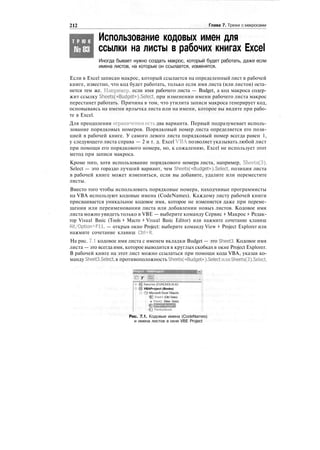 212 Глава 7. Трюки с макросами
Т Р Ю К
№83
Использование кодовых имен для
ссылки на листы в рабочих книгах Excel
Иногда бывает нужно создать макрос, который будет работать, даже если
имена листов, на которые он ссылается, изменятся.
Если в Excel записан макрос, который ссылается на определенный лист в рабочей
книге, известно, что код будет работать, только если имя листа (или листов) оста-
нется тем же. Например, если имя рабочего листа — Budget, а код макроса содер-
жит ссылку Sheets(«Budget»).Select, при изменении имени рабочего листа макрос
перестанет работать. Причина в том, что утилита записи макроса генерирует код,
основываясь на имени ярлычка листа или на имени, которое вы видите при рабо-
те в Excel.
Для преодоления ограничения_есть два варианта. Первый подразумевает исполь-
зование порядковых номеров. Порядковый номер листа определяется его пози-
цией в рабочей книге. У самого левого листа порядковый номер всегда равен 1,
у следующего листа справа — 2 и т. д. Excel VBА позволяет указывать любой лист
при помощи его порядкового номера, но, к сожалению, Excel не использует этот
метод при записи макроса.
Кроме того, хотя использование порядкового номера листа, например, Sheets(3).
Select — это гораздо лучший вариант, чем Sheets(«Budget»).Select, позиция листа
в рабочей книге может измениться, если вы добавите, удалите или переместите
листы.
Вместо того чтобы использовать порядковые номера, находчивые программисты
на VBA используют кодовые имена (CodeNames). Каждому листу рабочей книги
присваивается уникальное кодовое имя, которое не изменяется даже при переме-
щении или переименовании листа или добавлении новых листов. Кодовое имя
листа можно увидеть только в VBE — выберите команду Сервис > Макрос > Редак-
тор Visual Basic (Tools > Macro > Visual Basic Editor) или нажмите сочетание клавиш
Alt/Option+Fll, — открыв окно Project: выберите команду View > Project Explorer или
нажмите сочетание клавиш Ctrl+R.
На рис. 7.1 кодовое имя листа с именем вкладки Budget — это Sheet3. Кодовое имя
листа — это всегда имя, которое выводится в круглых скобках в окне Project Explorer.
В рабочей книге на этот лист можно ссылаться при помощи кода VBA, указав ко-
манду Sheet3.Select, в противоположность Sheets(«Budget»).Selectили Sheets(3).Select.
т ;В]
funcres (FUNCRES.XLA)
VBAProject (Books)
<Э Microsoft Excel Objects
: (fj Sheet I (Old Data)
: в Sheet2 (New Data)
I TNsWorkbook
Рис. 7.1. Кодовые имена (CodeNames)
и имена листов в окне VBE Project
 