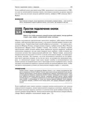 Простое подключение кнопок к макросам 213
Если в рабочей книге уже много кода VBA, записанного или написанного в VBE,
и в нем не используются кодовые имена, код можно изменить на уровне проекта
(то есть весь код во всех модулях рабочей книги), выбрав в VBE команду Edit >
Replace.
ВНИМАНИЕ
Единственная ситуация, когда невозможно использовать кодовые имена, — при ссылке на
листы, находящиеся в других рабочих книгах, а не в книге, где находится сам код.
Т Р Ю К
№84
Простое подключение кнопок
к макросам
Вместо того чтобы назначать каждой кнопке свой макрос, иногда удобнее
создать один макрос, управляющий всеми кнопками.
Обычно пользователи предпочитают выполнять макросы, либо нажав сочетание
клавиш, либо щелкнув простую кнопку, а не искать нужный макрос в меню и диа-
логовых окнах. Самый известный способ добраться до кнопки — это панель инст-
рументов Формы (Forms), которую можно открыть, выбрав команду Вид > Панели
инструментов > Формы (View > Toolbars > Forms). Эти кнопки, по нашему мнению,
представляют собой лучший выбор среди вариантов запуска макросов, особенно
записанных макросов, так как такие макросы часто требуют, чтобы в момент вы-
полнения активен был определенный рабочий лист. Проще говоря, записанные
макросы всегда используют ActiveSheet, если вы записывали макрос, не переключа-
ясь между листами. Это означает, что если пользователь находится не на требуе-
мом листе (другими словами, не на том же листе, на котором вы записывали мак-
рос), то записанный макрос чаще всего выдает ошибку и останавливается или
меняет данные на неправильном листе. Благодаря кнопке на рабочем листе, можно
заставить пользователя перейти к нужной кнопке на нужном рабочем листе, чтобы
настроить подходящие условия для выполнения макроса перед его запуском.
ПРИМЕЧАНИЕ
Почему кнопка с панели инструментов Формы (Forms), а не с панели инструментов Эле-
менты управления (Control Toolbox)? Кнопки практически всегда применяются для распоз-
навания щелчка мыши и затем запуска определенного макроса. Командную кнопку с пане-
ли инструментов Элементы управления (Control Toolbox) необходимо использовать, только
если требуется распознать другие события, например, двойной щелчок, щелчок правой
кнопкой мыши и т. д. Элементы управления на этой панели известны как элементы управ-
ления ActiveX, и использование их только для запуска макроса добавляет Excel совершен-
но ненужную нагрузку, особенно если кнопок много. Это сродни забиванию гвоздей ку-
валдой.
.
Если в рабочей книге много кнопок и каждая кнопка используется для запуска
определенного макроса, можно присоединить макросы к кнопкам, правой кноп-
кой мыши щелкнув границу кнопки и в контекстном меню выбрав команду На-
значить макрос (Assign Macro). Затем вдиалоговом окне Назначить макрос объекту
(Assign Macro) выберите подходящий макрос (рис. 7.2).
 