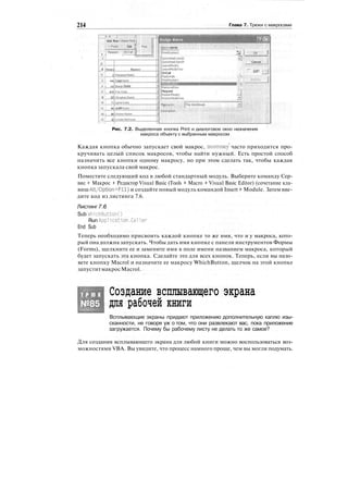 214 Глава 7. Трюки с макросами
! _ А | С
:
Add Row i Deltte Ro*it j
: • Past* i Oar jj Prini .
: F№<JU*S( On Call ill :
:
.:
t i ; .$ * -
.;T
, ШШ^Ш
.з •!
4 JHouf!
5  0
.6j 48
7 ! 72
8 i 8 0
Э : 32
10 j 72
11 ! 64
12 i 48
13 j 32
Names
Marianne Viebk*
GayeHarris
Shergn Golds
Pau Clark
Meaghan Gueiin
Lynne Vans
Judith Eatls
Kirsten Hunter
Lorelei McFerran
Assign Macro ЩШ
[jlacro name: • .
: :
' :
:
'  . • . . : .
|printRoster2 5s j OK i
GotoWeekland2 »]:
GotoWeelOandl Cancel
LeaveModel
LeaveModeTwo '••'• •• ._j.L i
OnCall , '
E
* _J
PasteVals
PrintRosterl ••
::
':'
v:
'
:
i- j
RemoveRow . : :
:
Request
RosterModel
Рис. 7.2. Выделенная кнопка Print и диалоговое окно назначения
макроса объекту с выбранным макросом
Каждая кнопка обычно запускает свой макрос, поэтому' часто приходится про-
кручивать целый список макросов, чтобы найти нужный. Есть простой способ
назначить все кнопки одному макросу, но при этом сделать так, чтобы каждая
кнопка запускала свой макрос.
Поместите следующий код в любой стандартный модуль. Выберите команду Сер-
вис > Макрос > Редактор Visual Basic (Tools > Macro > Visual Basic Editor) (сочетание кла-
виш Alt/Option+Fll) и создайте новый модуль командой Insert > Module. Затем вве-
дите код из листинга 7.6.
Листинг7.6
Sub WhichButtonO
Run Application.Caller
End Sub
Теперь необходимо присвоить каждой кнопке то же имя, что и у макроса, кото-
рый она должна запускать. Чтобы дать имя кнопке с панели инструментов Формы
(Forms), щелкните ее и замените имя в поле имени названием макроса, который
будет запускать эта кнопка. Сделайте это для всех кнопок. Теперь, если вы назо-
вете кнопку Macrol и назначите ее макросу WhichButton, щелчок на этой кнопке
запуститмакросMacrol.
Т Р Ю К
№85
Создание всплывающего экрана
для рабочей книги
Всплывающие экраны придают приложению дополнительную каплю изы-
сканности, не говоря уж о том, что они развлекают вас, пока приложение
загружается. Почему бы рабочему листу не делать то же самое?
Для создания всплывающего экрана для любой книги можно воспользоваться воз-
можностями VBA. Вы увидите, что процесс намного проще, чем вы могли подумать.
 