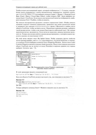 Создание всплывающего экрана для рабочей книги 215
Чтобы создать всплывающий экран, который отображается 5-10 секунд, пока ра-
бочая книга открывается, а затем автоматически закрывается, нажмите сочета-
ние клавиш Alt/Option+Fll или выберите команду Сервис > Макрос > Редактор Visual
Basic (Tools > Macro > Visual Basic Editor), чтобы открыть VBE. Затем выберите ко-
манду Insert > UserForm. Если панель инструментов Control не отображается, выбе-
рите команду View > Toolbox, чтобы ее увидеть.
На панели инструментов щелкните элемент управления Label. (Чтобы увидеть
название каждого элемента управления, проведите над ними указателем мыши
и задержите над каждым непродолжительное время.) Щелкните в любом месте
объекта UserForm, чтобы вставить метку. Перемещая маркеры размера, выберите
такой размер метки, чтобы в нее можно было ввести небольшой текст. Не снимая
выделения метки, щелкните ее. Если метка не выделена, дважды медленно щелк-
ните ее. Теперь она должна войти в режим редактирования, в котором можно вы-
делить надпись по умолчанию Label1.
На этой метке введите текст My Splash Screen. Чтобы изменить другие свойства
метки (размер шрифта, цвет и т. п.), удостоверьтесь, что метка выделена, и нажми-
те клавишу F4 или выберите команду View > Properties Window. Затем в окне Label
Controls Property измените нужные свойства метки. После этого дважды щелкните
объект UserForm (но не метку) и в окне Procedure в верхнем правом углу экрана
выберите Initialize (рис. 7.3).
J&. hincrei (FUNCRES.>:<4:
|g VBAProject (Book? 'i
В- -О Microsoft Excel Ob||
;•<DSheetl(SheetP
!
;
• f5 ThisWorkbook:
5
ir; (Si Forms
Я UserFormI Si
' '°"
[UserForm -j
...ЙЕШй..?.ЖШ.1.5.
Private Sub Usetronii_Click()
End Sub
Click -r I
Click X.
DblClick
Deactivate
Error $$
<eyPress
.ayout
WouseDown
vtouseMove
WouseUp Ш
Рис. 7.З. Раскрывающийся список Procedure с различными
событиями объекта UserForm
В этой процедуре введите следующий код:
Application.OnTime Now + T1meValue("00:00:05"). "KillForm"
Код для объекта UserForm должен выглядеть так, как показано в листинге 7.7.
Листинг 7.7
Private Sub UserForm_Initialize()
Application.OnTime Now + TimeValue("00:00:05"), "KillForm"
End Sub
Теперь выберите команду Insert > Module и введите код из листинга 7.8.
Листинг 7.8
Sub KillFormO
Unload UserForml
End Sub
 