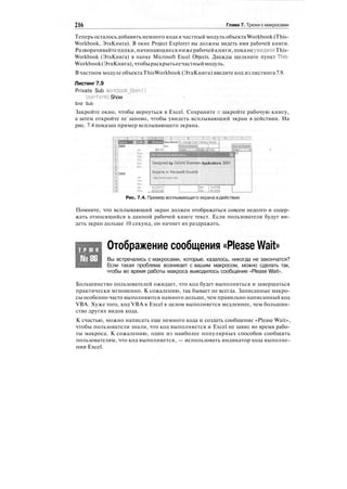 216 Глава 7. Трюки смакросами
Теперь осталось добавить немного кода в частный модуль объекта Workbook (This-
Workbook, ЭтаКнига). В окне Project Explorer вы должны видеть имя рабочей книги.
Разворачивайтепапки,начинающиесянижерабочейкниги,поканеувидитеThis-
Workbook (ЭтаКнига) в папке Microsoft Excel Objects. Дважды щелкните пункт This-
Workbook(ЭтаКнига),чтобыраскрытьеечастныймодуль.
В частном модуле объектаThisWorkbook (ЭтаКнига) введите код из листинга 7.9.
Листинг 7.9
Private Sub Workbook_0pen()
Userforffll. Show
End Sub
Закройте окно, чтобы вернуться в Excel. Сохраните и закройте рабочую книгу,
а затем откройте ее заново, чтобы увидеть всплывающий экран в действии. На
рис. 7.4 показан пример всплывающего экрана.
Designed by OzGrid easiness Applications 3XM
Рис. 7.4. Пример всплывающего экрана вдействии
Помните, что всплывающий экран должен отображаться совсем недолго и содер-
жать относящийся к данной рабочей книге текст. Если пользователи будут ви-
деть экран дольше 10 секунд, он начнет их раздражать.
Т Р Ю К
№86
Отображение сообщения «Please Wait»
Вы встречались с макросами, которые, казалось, никогда не закончатся?
Если такая проблема возникает с вашим макросом, можно сделать так,
чтобы во время работы макроса выводилось сообщение «Please Wait».
Большинство пользователей ожидает, что код будет выполняться и завершаться
практически мгновенно. К сожалению, так бывает не всегда. Записанные макро-
сы особенно часто выполняются намного дольше, чем правильно написанный код
VBA. Хуже того, код VBA в Excel в целом выполняется медленнее, чем большин-
ство других видов кода.
К счастью, можно написать еще немного кода и создать сообщение «Please Wait»,
чтобы пользователи знали, что код выполняется и Excel не завис во время рабо-
ты макроса. К сожалению, один из наиболее популярных способов сообщить
пользователям, что код выполняется, — использовать индикатор хода выполне-
ния Excel.
 