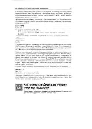 Как помечать и сбрасывать пометку ячеек при выделении 217
В этом случае возникают две проблемы. Во-первых, индикатор хода выполнения
может еще более замедлить ваш код, ухудшая ситуацию. Во-вторых, возможно,
медленная работа кода вызвана циклом, а использовать утилиту записи макроса
для создания цикла невозможно.
Мы предпочитаем код VBA, например, следующий макрос Dolt, который исполь-
зует прямоугольник с панели инструментов Рисование (Drawing). Код его приве-
ден в листинге 7.10.
Листинг 7.10
Sub DoItO
Application.ScreenUpdating = True
With Sheetl.Shapes("Rectanglel")
.Visible = msoTrue = (Not Sheetl.ShapesC'Rectanglel") .Visible)
End With
'Переключение листов заставляет отображаться Rectanglel во время выполнения
'кода
Sheet2.Select
Sheetl.Select
End Sub
Чтобы воспользоваться этим кодом, вставьте прямоугольник с панели инструмен-
тов Рисование (Drawing) налюбой лист нужной рабочей книги. Не снимая выделе-
ния прямоугольника, щелкните поле Имя (Name) и введите имя прямоугольни-
ка — Rectanglel (если ему еще не присвоено такое имя).
Введите текст, который должен отображаться во время выполнения кода, и от-
форматируйте, переместите и измените размер прямоугольника. Введите преды-
дущий макрос Dolt в стандартный модуль вашей рабочей книги. Если нужно, за-
мените Sheetl в коде на кодовое имя листа, на который вы поместили Rectanglel.
(Подробнее о кодовых именах — в разделе «Трюк № 83. Использование кодовых
имен для ссылки на листы в рабочих книгах Excel».) Теперь выберите команду
Сервис > Макрос > Макросы (Tools > Macro > Macros) и запуститемакрос Dolt. Он пол-
ностью скроет Rectanglel.
В самом начале медленно выполняющегося кода поместите код из листинга 7.11.
Листинг 7.11
Run "Dolt"
Application.ScreenUpdating = False
Благодаря строке Application.ScreenUpdating = False экран перестанет мерцать, и ско-
рость выполнения макроса увеличится. В конце этого кода поместите строку Run
"Dolt". Затем запустите макрос, как обычно.
Т Р Ю К
№87
Как помечать и сбрасывать пометку
ячеек при выделении
Иногдабываеттрудноделатьвыбор при помощи флажков. Ксчастью,этот
процесс можно упростить, написав немного кода.
 
