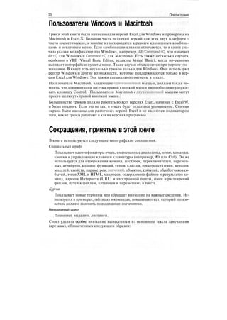 20 Предисловие
Пользователи Windows и Macintosh
Трюки этой книги были написаны для версий Excel для Windows и проверены на
Macintosh в Excel.X. Большая часть различий версий для этих двух платформ -
чисто косметическая, и многие из них сводятся к разным клавишным комбина-
циям и некоторым меню. Если комбинации клавиш отличаются, то в книге сна-
чала указан модификатор для Windows, например, Alt/Command+Q, что означает
Alt+Q для Windows и Command+Q для Macintosh. Есть также несколько случаев,
особенно в VBE (Visual Basic Editor, редактор Visual Basic), когда по-разному
выглядят интерфейс и пункты меню. Такие случаи объясняются при первом упо-
минании. В книге есть несколько трюков только для Windows. Они используют
реестр Windows и другие возможности, которые поддерживаются только в вер-
сии Excel для Windows. Эти трюки специально отмечены в тексте.
Пользователи Macintosh, владеющие однокнопочной мышью, должны также по-
мнить, что для имитации щелчка правой кнопкой мыши им необходимо удержи-
вать клавишу Control. (Пользователи Macintosh с двухкнопочной мышью могут
просто щелкнуть правой кнопкой мыши.)
Большинство трюков должно работать во всех версиях Excel, начиная с Excel 97,
и более поздних. Если это не так, в тексте будет отдельное упоминание. Снимки
экрана были сделаны для различных версий Excel и не являются индикатором
того, какие трюки работают в каких версиях программы.
Сокращения, принятые в этой книге
В книге используются следующие типографские соглашения.
Специальный шрифт
Показывает идентификаторы ячеек, именованныедиапазоны, меню, команды,
кнопки и управляющие клавиши клавиатуры (например, Alt или Ctrl). Он же
используется для отображения команд, настроек, переключателей, перемен-
ных, атрибутов, клавиш, функций, типов, классов, пространств имен, методов,
модулей, свойств, параметров, значений, объектов, событий, обработчиков со-
бытий, тегов XML и HTML, макросов, содержимого файлов и результатов ко-
манд, адресов Интернета (URL) и электронной почты, имен и расширений
файлов, путей к файлам, каталогов и переменных в тексте.
Курсив
Показывает новые термины или обращает внимание на важные сведения. Ис-
пользуется в примерах, таблицах и командах, показывая текст, который пользо-
ватель должен заменить подходящими значениями.
Моноширинный шрифт
Позволяет выделить листинги.
Стоит уделить особое внимание вынесенным из основного текста замечаниям
(врезкам), обозначенным следующим образом:
 