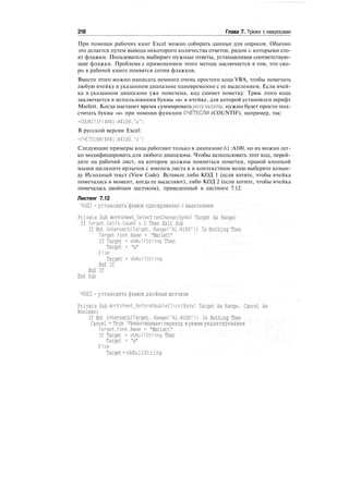 218 Глава 7. Трюки с макросами
При помощи рабочих книг Excel можно собирать данные для опросов. Обычно
это делается путем вывода некоторого количества ответов, рядом с которыми сто-
ят флажки. Пользователь выбирает нужные ответы, устанавливая соответствую-
щие флажки. Проблема с применением этого метода заключается в том, что ско-
ро в рабочей книге появятся сотни флажков.
Вместо этого можно написать немного очень простого кода VBA, чтобы помечать
любую ячейку в указанном диапазоне одновременно с ее выделением. Если ячей-
ка в указанном диапазоне уже помечена, код снимет пометку. Трюк этого кода
заключается в использовании буквы «а» в ячейке, для которой установлен шрифт
Marlett. Когда настанет время суммировать результаты, нужно будет просто под-
считать буквы «а» при помощи функции СЧЁТЕСПИ (COUNTIF), например, так:
=COUNITIF($A$l:A$100."a")
В русской версии Excel:
=СЧЁТЕСЛИ($А$1:А$100."а")
Следующие примеры кода работают только в диапазоне А1 :А100, но их можно лег-
ко модифицировать для любого диапазона. Чтобы использовать этот код, перей-
дите на рабочий лист, на котором должны появиться пометки, правой кнопкой
мыши щелкните ярлычок с именем листа и в контекстном меню выберите коман-
ду Исходный текст (View Code). Вставьте либо КОД 1 (если хотите, чтобы ячейка
помечалась в момент, когда ее выделяют), либо КОД 2 (если хотите, чтобы ячейка
помечалась двойным щелчком), приведенный в листинге 7.12.
Листинг 7.12
'КОД 1 - установить флажок одновременно с выделением
Private Sub Worksheet_SelectionChange(ByVal Target As Range)
If Target.Cells.Count > 1 Then Exit Sub
If Not IntersectCTarget, Range("Al:A100")) Is Nothing Then
Target.Font.Name = "Marlett"
If Target = vbNullString Then
Target = "a"
Else
Target = vbNullString
End If
End If
End Sub
'КОД 2 - установить флажок двойным щелчком
Private Sub Worksheet_BeforeDoubleClick(ByVal Target As Range. Cancel As
Boolean)
If Not IntersectCTarget, Range("Al:A100")) Is Nothing Then
Cancel = True 'Предотвращает переход в режим редактирования
Target.Font.Name = "Marlett"
If Target = vbNullString Then
Target = "a"
Else
Target=vbNullString
 