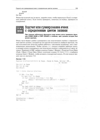 Подсчет или суммирование ячеек с определенным цветом заливки 219
End If
End If
End Sub
Поместив нужный код на место, закройте окно, чтобы вернуться в Excel, и сохра-
ните рабочую книгу. Если хотите проверить, помечена ли ячейка, проверьте ее
содержимое.
Т Р Ю К
№88
Подсчетилисуммированиеячеек
с определенным цветом заливки
При помощи небольшого фрагмента кода можно легко применять функ-
ции СУММ (SUM) и СЧЁТ (COUNT) к ячейкам, цвет заливки которых был
указан вручную.
Очень часто бывает удобно суммировать или подсчитывать ячейки с определен-
ным цветом заливки, который вы или другой пользователь выбрали вручную, так
как пользователям зачастую удобнее работать с цветовыми заливками, чем с име-
нованными диапазонами. Чтобы сделать это, сначала откройте рабочую книгу,
в которой хотите суммировать или подсчитать ячейки в зависимости от цвета за-
ливки. Перейдите в VBE, выбрав команду Сервис > Макрос > Редактор Visual Basic
(Tools > Macro > Visual Basic Editor) (сочетание клавиш Alt/Option+Fll), и выберите
команду Insert > Module, чтобы вставить стандартный модуль. В этом модуле вве-
дите код из листинга 7.13.
Листинг 7.13
Function ColorFunction(rColor As Range. rRange As Range, Optional SUM _
As Boolean)
Dim rCell As Range
Dim ICol As Long
Dim vResult
ICol = rColor.Interior.Colorlndex
If SUM = True Then
For Each rCell In rRange
If rCell.Interior.Colorlndex = ICol Then
vResult = WorksheetFunction.SUM(rCell) + vResult
End If
Next rCell
Else
For Each rCell In rRange
If rCell.Interior.Colorlndex = ICol Then
vResult = 1 + vResult
End If
Next rCell
End If
ColorFunction = vResult
End Function
 