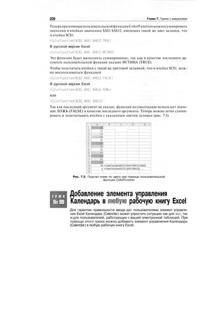 220 Глава 7. Трюки с макросами
ТеперьприпомощипользовательскойфункцииColorFunctionможносуммировать
значения в ячейках диапазона $А$1:$А$12, имеющих такой же цвет заливки, что
и ячейка $С$1:
=ColorFunction($C$l.$A$l:$A$12,TRUE)
В русской версии Excel
=ColorFuncti on($C$1.$А$1:$А$12.ИСТИНА)
Эта функция будет выполнять суммирование, так как в качестве последнего ар-
гумента пользовательской функции указано ИСТИНА (TRUE).
Чтобы подсчитать ячейки с такой же цветовой заливкой, что и ячейка $С$1, мож-
но воспользоваться функцией
=ColorFunct1on($С$1.$А$1:$А$12.FALSE)
В русской версии Excel
=ColorFunction($C$l,$A$l:$A$12,ЛОЖЬ)
или
=ColorFunction($C$l.$А$1:$А$12)
Так как последний аргумент не указан, функция по умолчанию использует значе-
ние ЛОЖЬ (FALSE) в качестве последнего аргумента. Теперь можно легко сумми-
ровать и подсчитывать ячейки с указанным цветом заливки (рис. 7.5).
78J-ColorFunrtion($C$1,W$1:!(A$12,TFUJE»
3 =.Со1о|Рчпс11оп($С$1,$А$1:$А$12)
Рис. 7.5. Подсчет ячеек по цвету при помощи пользовательской
функции ColorFunction
Т Р Ю К
№89
Добавление элемента управления
Календарь в любую рабочую книгу Excel
Для гарантии правильности ввода дат пользователями элемент управле-
ния Excel Календарь (Calendar) может упростить ситуацию как для вас, так
и для пользователей, работающих с вашей электронной таблицей. При
помощи этого трюка можно добавить элемент управления Календарь
(Calendar) в любую рабочую книгу Excel.
 
