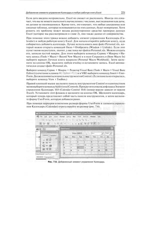 Добавление элемента управления Календарь влюбую рабочую книгу Excel 221
Если дата введена неправильно, Excel не сможет ее распознать. Иногда это озна-
чает, что вы не можете выполнять вычисления с числами, выглядящими как даты,
но датами не являющимися. Кроме того, это означает, что любые диаграммы или
сводные таблицы, которые основываются на этих данных, будут неверными. Хотя
решить эту проблему может весьма разностороннее средство проверки данных
Excel (которое мы рассматривали в главе 2), оно также далеко от совершенства.
При помощи этого трюка можно добавить элемент управления Календарь (Ca-
lendar) в любую рабочую книгу Excel. Для начала откройте рабочую книгу, куда
собираетесь добавить календарь. Лучше использовать ваш файл Personal.xls, ко-
торый можно открыть командой Окно > Отобразить (Window > Unhide). Если этот
пункт меню недоступен, значит, у вас пока нет файла Personal.xls. Можно создать
его, записав пустой макрос. Для этого выберите команду Сервис > Макрос > На-
чать запись (Tools > Macro > Record New Macro) и в поле Сохранить в (Store Macro In)
выберите вариант Личная книга макросов (Personal Macro Workbook). Затем щелк-
ните на кнопке ОК, выделите любую ячейку и остановите запись. Excel автома-
тически создаст файл Personal.xls.
Выберите команду Сервис > Макрос > Редактор Visual Basic (Tools > Macro > Visual Basic
Editor) (сочетание клавиш Alt/Option+Fll) и в VBE выберите команду Insert * User-
Form.ДолжнапоявитьсяпанельинструментовControl.(Еслипанельнеоткрылась,
выберите команду View > Toolbox.)
Правой кнопкой мыши щелкните панель инструментов Control и в контекстном
менювыберитекомандуAdditionalControls.ПрокрутитесписокдофлажкаЭлемент
управления Календарь 10.0 (Calendar Control 10.0) (номер версии зависит от версии
Excel). Установите этот флажок и щелкните на кнопке ОК. Щелкните календарь,
который теперь представляет собой часть панели инструментов, а затем щелкни-
те форму UserForm, которую добавили ранее.
При помощи маркеров изменения размера формы UserForm и элемента управле-
ния Календарь (Calendar) отрегулируйте их размер (рис. 7.6).
Microsoft Visual Basic - PERSONAL.XLS -tUserforml (UserForni)]
He Edit ^iew Insert Format £>ebug Run Tools Add-Ins Window Help
тj'.u..
Conlt*|Template;
-a il H
И Щ я»"
С *« Я
fUserForm1
:
Alphabedc I
• <, ..,..) ! .*,,! ::
Sun
2
9
16
23 :
.
30
Man
3 • .
10
17
24
Tue
4.
it .:, ;
tli
25
Wed
5 ••::•.' ,
:
1:2. '•'
:
19 . . . : -
26
Thu
6
13'.V "
20
27
Fri
7
1* .":.;•••
21 ; ,?:
28 :
Sat '•
1
8 :
15. •:
a •
23 . :
Рис. 7.6. Добавленный элемент управления Календарь
 