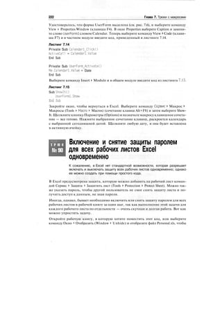 222 Глава 7. Трюки с макросами
Удостоверьтесь, что форма UserForm выделена (см. рис. 7.6), и выберите команду
View > Properties Window (клавиша F4). В окне Properties выберите Caption и замени-
те слово UserForml словом Calendar. Теперь выберите команду View > Code (клави-
ша F7) и в частном модуле введите код, приведенный в листинге 7.14.
Листинг 7.14
Private Sub Calendarl_Click()
ActiveCell = Calendar-Lvalue
End Sub
Private Sub UserForm_Activate()
Me.Calendarl.Value = Date
End Sub
Выберите команду Insert > Module и в общем модуле введите код из листинга 7.15.
Листинг 7.15
Sub ShowItO
UserForml.Show
End Sub
Закройте окно, чтобы вернуться в Excel. Выберите команду Сервис > Макрос >
Макросы (Tools > Macro > Macros) (сочетание клавиш Alt+F8) и затем выберите Show-
It. Щелкните кнопку Параметры (Options) и назначьте макросу клавишное сочета-
ние — все готово. Нажмите выбранное сочетание клавиш, раскроется календарь
с выбранной сегодняшней датой. Щелкните любую дату, и она будет вставлена
в активную ячейку.
Т Р Ю К
№90
Включение и снятие защиты паролем
для всех рабочих листов Excel
одновременно
К сожалению, в Excel нет стандартной возможности, которая разрешает
включать и выключать защиту всех рабочих листов одновременно; однако
ее можно создать при помощи простого кода.
В Excel предусмотрена защита, которую можно добавить на рабочий лист коман-
дой Сервис > Защита > Защитить лист (Tools > Protection > Protect Sheet). Можно так-
же указать пароль, чтобы другой пользователь не смог снять защиту листа и по-
лучить доступ к данным, не зная пароля.
Иногда, однако, бывает необходимо включить или снять защиту паролем для всех
рабочих листов в рабочей книге за один шаг, так как выполнение этой задачи для
каждого рабочего листа по отдельности — очень скучная и долгая работа. Вот как
можно упростить задачу.
Откройте рабочую книгу, в которую хотите поместить этот код, или выберите
команду Окно > Отобразить (Window > Unhide) и отобразите файл Personal.xls, чтобы
 