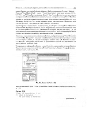 Включение иснятие защиты паролем для всех рабочих листов Excel одновременно 2Z3
макрос был доступен в любой рабочей книге. Выберите команду Сервис > Макрос >
Редактор Visual Basic (Tools > Macro > Visual Basic Editor) (сочетание клавиш Alt/Op-
tion+Fll) и в VBE выберите команду Insert > UserForm. Должна появиться панель
инструментов Control. Если панель не открылась, выберите командуView > Toolbox.
На панели инструментов выберите текстовое поле (TextBox, обозначенное как ab|).
Щелкните форму UserForm, чтобы добавить на нее текстовое поле. Поместите поле
в левый верхний угол формы и отрегулируйте его размер.
Удостоверьтесь, что текстовое поле выделено, и выберите команду View > Properties
(клавиша F4). Прокрутите список в окне Properties для этого текстового поля, пока
не увидите пункт PasswordChar, и в белом поле справа введите звездочку (*); На
панели инструментов выберите элемент CommandButton, щелкните форму UserForm
и поместите командную кнопку в правом верхнем углу формы.
Не снимая выделения кнопки CommandButton, выберите команду View > Properties
(клавиша R). Прокрутите список в окне Properties для командной кнопки, пока не
увидите пункт Caption, и в белом поле справа введите текст ОК. Если вы пользуе-
тесь Excel 97, прокрутите еще дальше до пункта TakeFocusOnClick и выберите для
этого свойства значение False.
Теперь выделите форму UserForm и в окне Properties для нее найдите пункт Caption.
Измените значение этого свойства на Protect/Unprotect all sheets. Теперь форма дол-
жна выглядеть, как на рис. 7.7.
IP Sheets (SheetЩ;
!•• Bj Sheet6 (Sheet
• Q ThisWorkbook
i VBAProject (PERSOfp;
Si Microsoft Excel Ot If>
:• fS Forms
I OserForml
:
a|i
Ж: Ш
^UserForm1 UserForm
^Alphabetic |categorized j
(Name)
BackColpr
BorderCoipr
BorderStyle
iUserForml 'jj
0 &H3o(i
p - fmBprder!|
Protect/Unpi s
Рис. 7.7. Форма UserForm в VBE
Выберите команду View > Code (клавиша F7) и введите код, показанный в листин-
ге 7.16.
Листинг 7.16
Private Sub CommandButtonl_Click()
Dim wSheet As Worksheet
For Each wSheet In Worksheets
продолжение •&
 