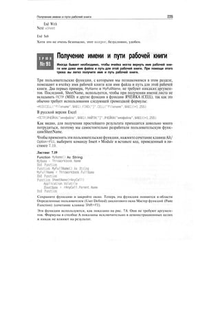 Получение имени и пути рабочей книги 226
End With
Next wSheet
End Sub
Хотя это не очень безопасно, этот макрос, безусловно, удобен.
Т Р Ю К
№91
Получение имени и пути рабочей книги
Иногда бывает необходимо, чтобы ячейка могла вернуть имя рабочей кни-
ги или даже имя файла и путь для этой рабочей книги. При помощи этого
трюка вы легко получите имя и путь рабочей книги.
Три пользовательские функции, с которыми мы познакомимся в этом разделе,
помещают в ячейку имя рабочей книги или имя файла и путь для этой рабочей
книги. Два первых примера, MyName и MyFullName, не требуют никаких аргумен-
тов. Последний, SheetName, используется, чтобы при получении имени листа не
вкладывать ПСТР (MID) и другие функции в функцию ЯЧЕЙКА (CELL), так как это
обычно требует использования следующей громоздкой формулы:
=MID(CELL("filename",$A$1).FIND("]".CELL("filename".$A$1))+1,255)
В русской версии Excel
=ПСТР(ЯЧЕЙКА("имяфайла".$А$1).НАЙТИ("]".ЯЧЕЙКА("имяфайла".$А$1))+1.255)
Как видно, для получения простейшего результата приходится довольно много
потрудиться, поэтому мы самостоятельно разработали пользовательскую функ-
циюSheetName.
Чтобы применитьэтипользовательскиефункции, нажмитесочетание клавишAlt/
Option+Fll, выберите команду Insert > Module и вставьте код, приведенный в ли-
стинге 7.19.
Листинг 7.19
Function MyNameO As String
MyName - ThisWorkbook.Name
End Function
Function MyFullNameO As String
MyFullName = ThisWorkbook.Full Name
End Function
Function SheetNameCrAnyCell)
Application.Volatile
SheetName = rAnyCell.Pa rent.Name
End Function
Сохраните функцию и закройте окно. Теперь эта функция появится в области
Определенные пользователем (User Defined) диалогового окна Мастер функций (Paste
Function) (сочетание клавиш Shift+F3).
Эти функции используются, как показано на рис. 7.8. Они не требуют аргумен-
тов. Формулы в столбце А показаны исключительно в демонстрационных целях
и никак не влияют на результат.
 