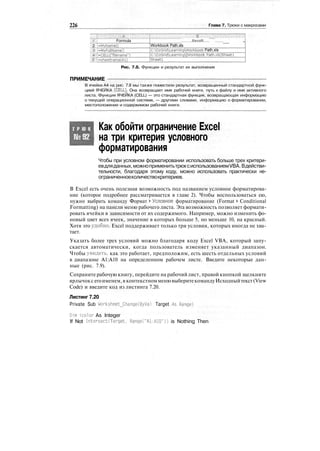 226 Глава 7. Трюки с макросами
Ш:.; Formula
2: :;-MyNarne()
:
3; [-MyFullNameO
*'i-CELL("filename")
£:
1-shestname(Al)
Result """" __
Workbook Path.xls
C:OzGridLearningWorkbook Path.xls
С :O2GridLearning[Workbook Path.xIsJSheetl
Sheetl
Рис. 7.8. Функции и результат их выполнения
ПРИМЕЧАНИЕ
В ячейке А4 на рис. 7.8 мы также поместили результат, возвращенный стандартной функ-
цией ЯЧЕЙКА (CELL}. Она возвращает имя рабочей книги, путь к файлу и имя активного
листа. Функция ЯЧЕЙКА (CELL) — это стандартная функция, возвращающая информацию
о текущей операционной системе, — другими словами, информацию о форматировании,
местоположении и содержимом рабочей книги.
Т Р Ю К Как обойти ограничение Excel
на три критерия условного
форматирования
Чтобы при условном форматировании использовать больше трех критери-
евдляданных,можноприменитьтрюксиспользованиемVBA.Вдействи-
тельности, благодаря этому коду, можно использовать практически не-
ограниченноеколичествокритериев.
В Excel есть очень полезная возможность под названием условное форматирова-
ние (которое подробнее рассматривается в главе 2). Чтобы воспользоваться ею,
нужно выбрать команду Формат > Условное форматирование (Format > Conditional
Formatting) на панели меню рабочего листа. Эта возможность позволяет формати-
ровать ячейки в зависимости от их содержимого. Например, можно изменить фо-
новый цвет всех ячеек, значение в которых больше 5, но меньше 10, на красный.
Хотя это удобно, Excel поддерживает только три условия, которых иногда не хва-
тает.
Указать более трех условий можно благодаря коду Excel VBA, который запу-
скается автоматически, когда пользователь изменяет указанный диапазон.
Чтобы увидеть, как это работает, предположим, есть шесть отдельных условий
в диапазоне А1:А10 на определенном рабочем листе. Введите некоторые дан-
ные (рис. 7.9).
Сохраните рабочую книгу, перейдите на рабочий лист, правой кнопкой щелкните
ярлычокс егоименем,в контекстномменювыберитекомандуИсходныйтекст(View
Code) и введите код из листинга 7.20.
Листинг 7.20
Private Sub Worksheet_Change(ByVa1 Target As,Range)
Dim icolor As Integer
If Not Intersectdarget. Range("Al:A10")) is Nothing Then
 